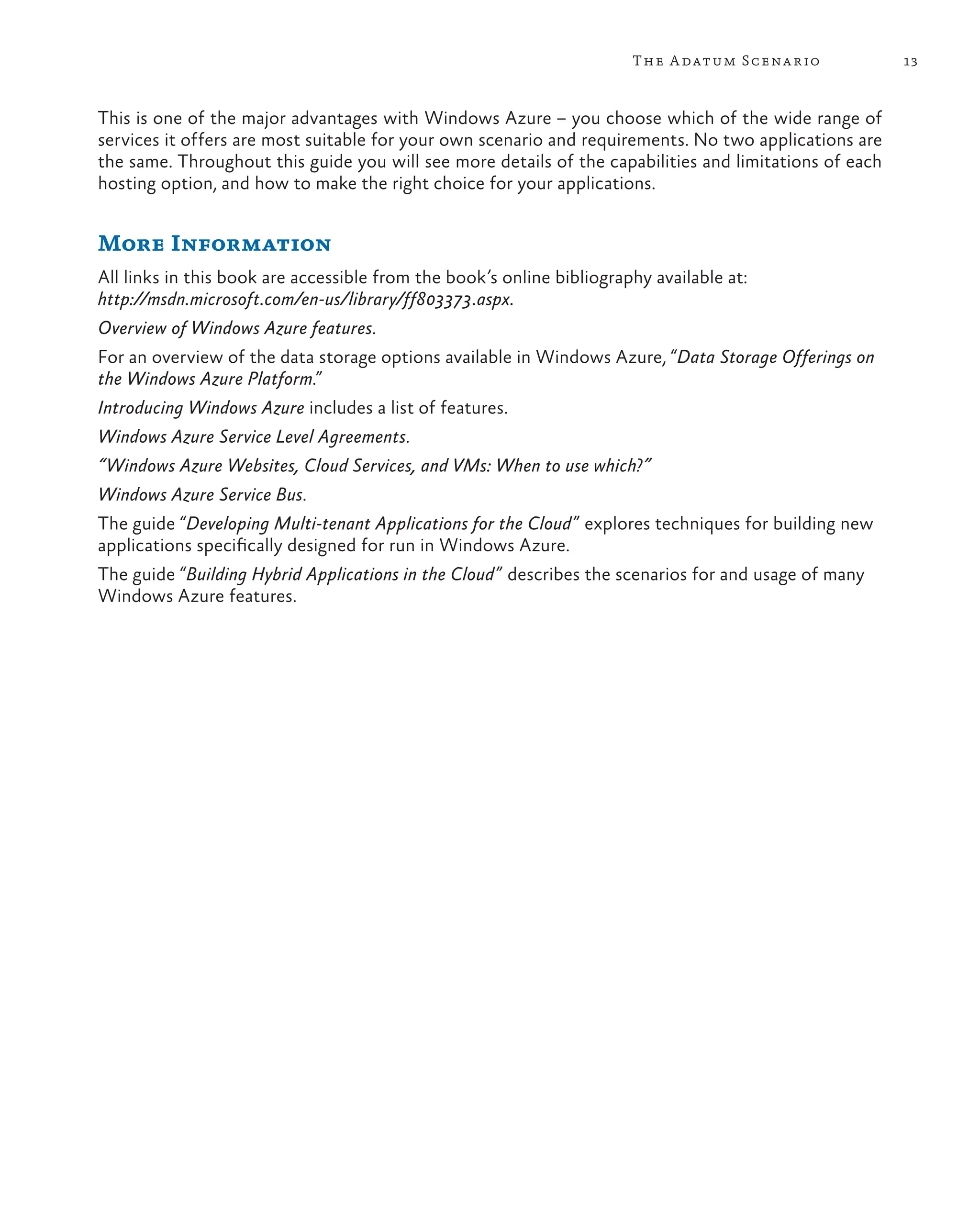 13
The Adatum Scenario
This is one of the major advantages with Windows Azure – you choose which of the wide range of
services it offers are most suitable for your own scenario and requirements. No two applications are
the same. Throughout this guide you will see more details of the capabilities and limitations of each
hosting option, and how to make the right choice for your applications.
More Information
All links in this book are accessible from the book’s online bibliography available at:
http://msdn.microsoft.com/en-us/library/ff803373.aspx.
Overview of Windows Azure features.
For an overview of the data storage options available in Windows Azure, “Data Storage Offerings on
the Windows Azure Platform.”
Introducing Windows Azure includes a list of features.
Windows Azure Service Level Agreements.
“Windows Azure Websites, Cloud Services, and VMs: When to use which?”
Windows Azure Service Bus.
The guide “Developing Multi-tenant Applications for the Cloud” explores techniques for building new
applications specifically designed for run in Windows Azure.
The guide “Building Hybrid Applications in the Cloud” describes the scenarios for and usage of many
Windows Azure features.
 