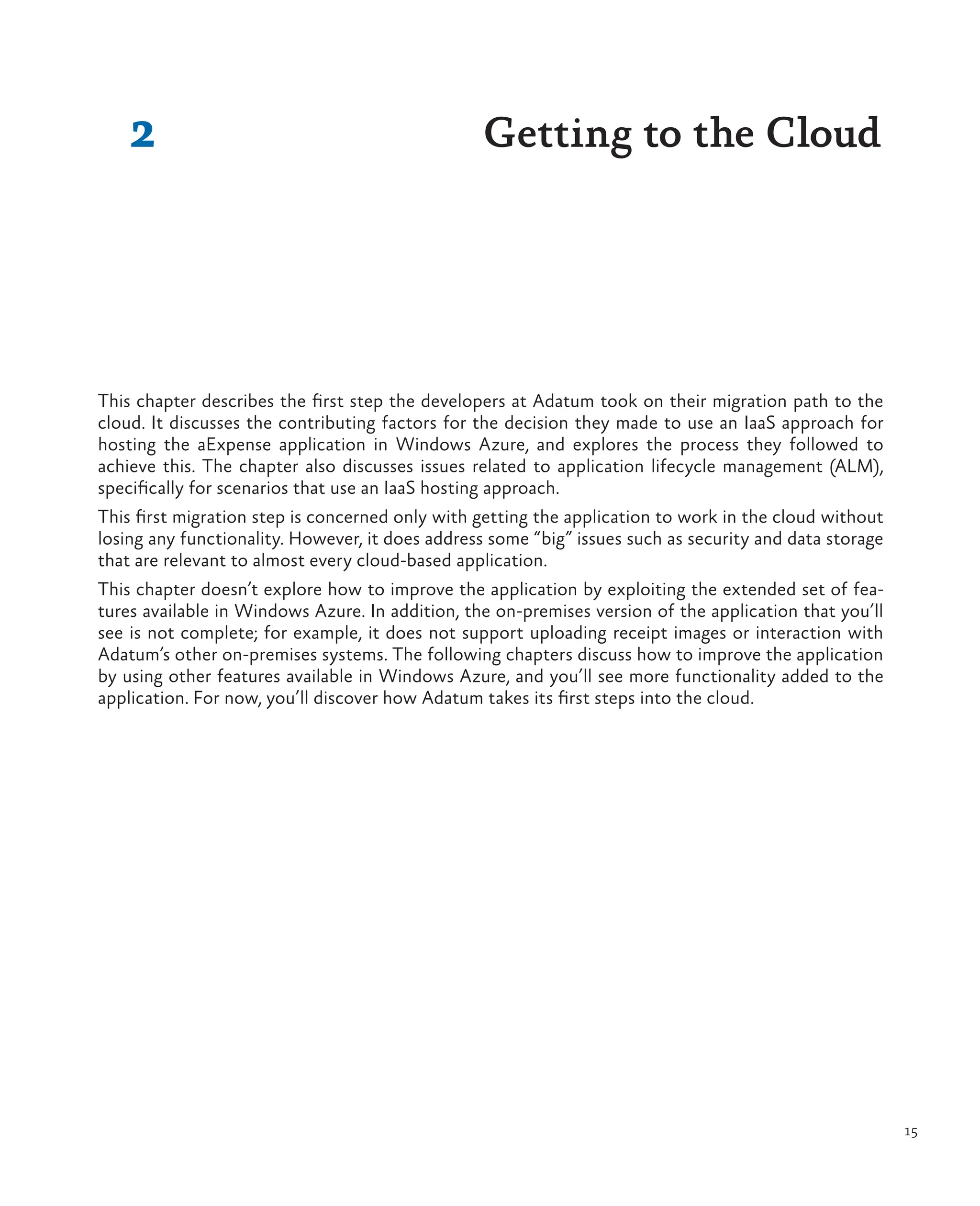 15
2 Getting to the Cloud
This chapter describes the first step the developers at Adatum took on their migration path to the
cloud. It discusses the contributing factors for the decision they made to use an IaaS approach for
hosting the aExpense application in Windows Azure, and explores the process they followed to
achieve this. The chapter also discusses issues related to application lifecycle management (ALM),
specifically for scenarios that use an IaaS hosting approach.
This first migration step is concerned only with getting the application to work in the cloud without
losing any functionality. However, it does address some “big” issues such as security and data storage
that are relevant to almost every cloud-based application.
This chapter doesn’t explore how to improve the application by exploiting the extended set of fea-
tures available in Windows Azure. In addition, the on-premises version of the application that you’ll
see is not complete; for example, it does not support uploading receipt images or interaction with
Adatum’s other on-premises systems. The following chapters discuss how to improve the application
by using other features available in Windows Azure, and you’ll see more functionality added to the
application. For now, you’ll discover how Adatum takes its first steps into the cloud.
 