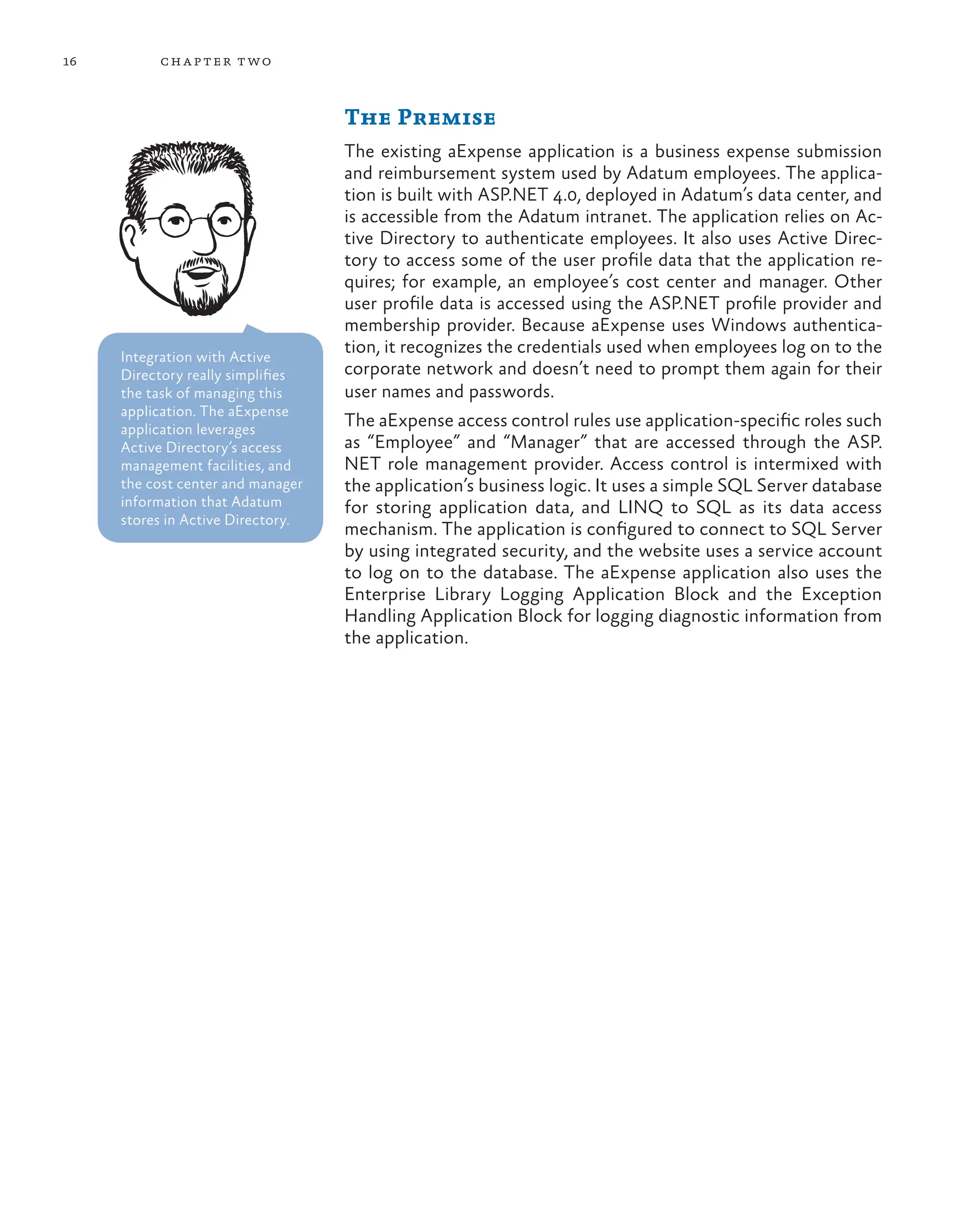 16 chapter two
The Premise
The existing aExpense application is a business expense submission
and reimbursement system used by Adatum employees. The applica-
tion is built with ASP.NET 4.0, deployed in Adatum’s data center, and
is accessible from the Adatum intranet. The application relies on Ac-
tive Directory to authenticate employees. It also uses Active Direc-
tory to access some of the user profile data that the application re-
quires; for example, an employee’s cost center and manager. Other
user profile data is accessed using the ASP.NET profile provider and
membership provider. Because aExpense uses Windows authentica-
tion, it recognizes the credentials used when employees log on to the
corporate network and doesn’t need to prompt them again for their
user names and passwords.
The aExpense access control rules use application-specific roles such
as “Employee” and “Manager” that are accessed through the ASP.
NET role management provider. Access control is intermixed with
the application’s business logic. It uses a simple SQL Server database
for storing application data, and LINQ to SQL as its data access
mechanism. The application is configured to connect to SQL Server
by using integrated security, and the website uses a service account
to log on to the database. The aExpense application also uses the
Enterprise Library Logging Application Block and the Exception
Handling Application Block for logging diagnostic information from
the application.
Integration with Active
Directory really simplifies
the task of managing this
application. The aExpense
application leverages
Active Directory’s access
management facilities, and
the cost center and manager
information that Adatum
stores in Active Directory.
 