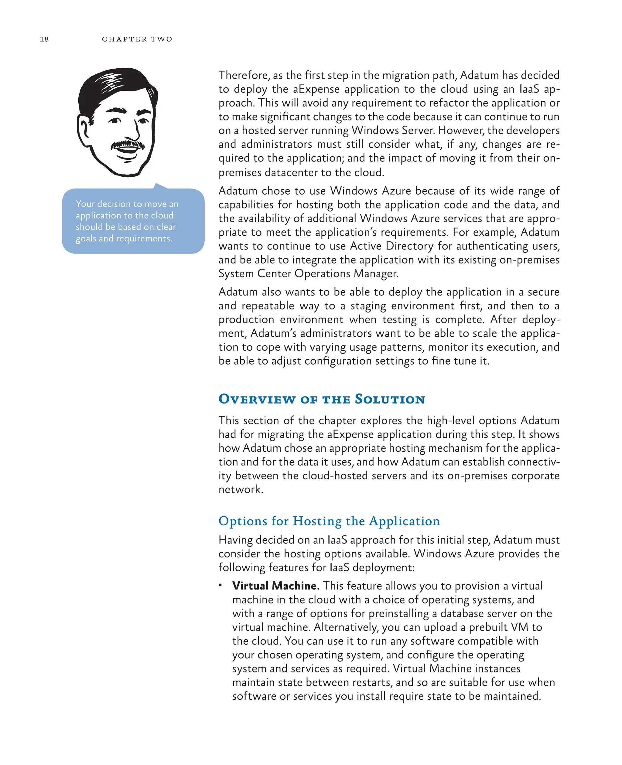 18 chapter two
Therefore, as the first step in the migration path, Adatum has decided
to deploy the aExpense application to the cloud using an IaaS ap-
proach. This will avoid any requirement to refactor the application or
to make significant changes to the code because it can continue to run
on a hosted server running Windows Server. However, the developers
and administrators must still consider what, if any, changes are re-
quired to the application; and the impact of moving it from their on-
premises datacenter to the cloud.
Adatum chose to use Windows Azure because of its wide range of
capabilities for hosting both the application code and the data, and
the availability of additional Windows Azure services that are appro-
priate to meet the application’s requirements. For example, Adatum
wants to continue to use Active Directory for authenticating users,
and be able to integrate the application with its existing on-premises
System Center Operations Manager.
Adatum also wants to be able to deploy the application in a secure
and repeatable way to a staging environment first, and then to a
production environment when testing is complete. After deploy-
ment, Adatum’s administrators want to be able to scale the applica-
tion to cope with varying usage patterns, monitor its execution, and
be able to adjust configuration settings to fine tune it.
Overview of the Solution
This section of the chapter explores the high-level options Adatum
had for migrating the aExpense application during this step. It shows
how Adatum chose an appropriate hosting mechanism for the applica-
tion and for the data it uses, and how Adatum can establish connectiv-
ity between the cloud-hosted servers and its on-premises corporate
network.
Options for Hosting the Application
Having decided on an IaaS approach for this initial step, Adatum must
consider the hosting options available. Windows Azure provides the
following features for IaaS deployment:
• Virtual Machine. This feature allows you to provision a virtual
machine in the cloud with a choice of operating systems, and
with a range of options for preinstalling a database server on the
virtual machine. Alternatively, you can upload a prebuilt VM to
the cloud. You can use it to run any software compatible with
your chosen operating system, and configure the operating
system and services as required. Virtual Machine instances
maintain state between restarts, and so are suitable for use when
software or services you install require state to be maintained.
Your decision to move an
application to the cloud
should be based on clear
goals and requirements.
 