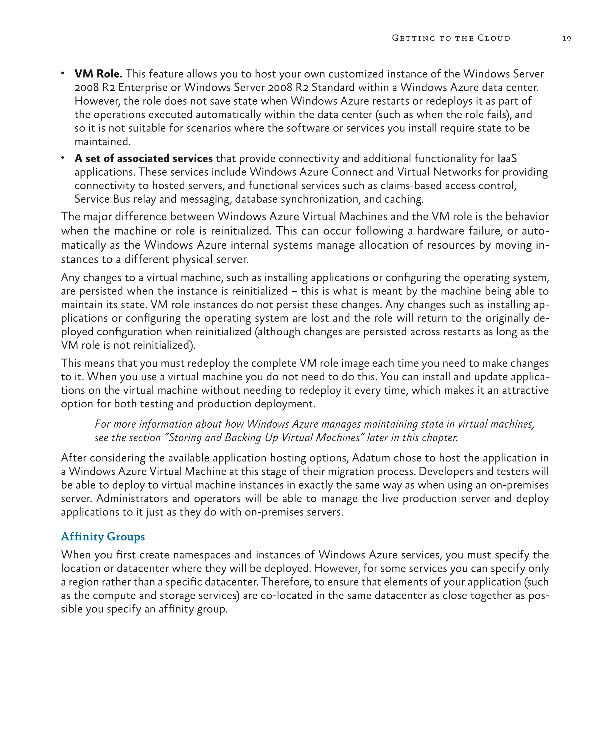19
Getting to the Cloud
• VM Role. This feature allows you to host your own customized instance of the Windows Server
2008 R2 Enterprise or Windows Server 2008 R2 Standard within a Windows Azure data center.
However, the role does not save state when Windows Azure restarts or redeploys it as part of
the operations executed automatically within the data center (such as when the role fails), and
so it is not suitable for scenarios where the software or services you install require state to be
maintained.
• A set of associated services that provide connectivity and additional functionality for IaaS
applications. These services include Windows Azure Connect and Virtual Networks for providing
connectivity to hosted servers, and functional services such as claims-based access control,
Service Bus relay and messaging, database synchronization, and caching.
The major difference between Windows Azure Virtual Machines and the VM role is the behavior
when the machine or role is reinitialized. This can occur following a hardware failure, or auto-
matically as the Windows Azure internal systems manage allocation of resources by moving in-
stances to a different physical server.
Any changes to a virtual machine, such as installing applications or configuring the operating system,
are persisted when the instance is reinitialized – this is what is meant by the machine being able to
maintain its state. VM role instances do not persist these changes. Any changes such as installing ap-
plications or configuring the operating system are lost and the role will return to the originally de-
ployed configuration when reinitialized (although changes are persisted across restarts as long as the
VM role is not reinitialized).
This means that you must redeploy the complete VM role image each time you need to make changes
to it. When you use a virtual machine you do not need to do this. You can install and update applica-
tions on the virtual machine without needing to redeploy it every time, which makes it an attractive
option for both testing and production deployment.
For more information about how Windows Azure manages maintaining state in virtual machines,
see the section “Storing and Backing Up Virtual Machines” later in this chapter.
After considering the available application hosting options, Adatum chose to host the application in
a Windows Azure Virtual Machine at this stage of their migration process. Developers and testers will
be able to deploy to virtual machine instances in exactly the same way as when using an on-premises
server. Administrators and operators will be able to manage the live production server and deploy
applications to it just as they do with on-premises servers.
Affinity Groups
When you first create namespaces and instances of Windows Azure services, you must specify the
location or datacenter where they will be deployed. However, for some services you can specify only
a region rather than a specific datacenter. Therefore, to ensure that elements of your application (such
as the compute and storage services) are co-located in the same datacenter as close together as pos-
sible you specify an affinity group.
 