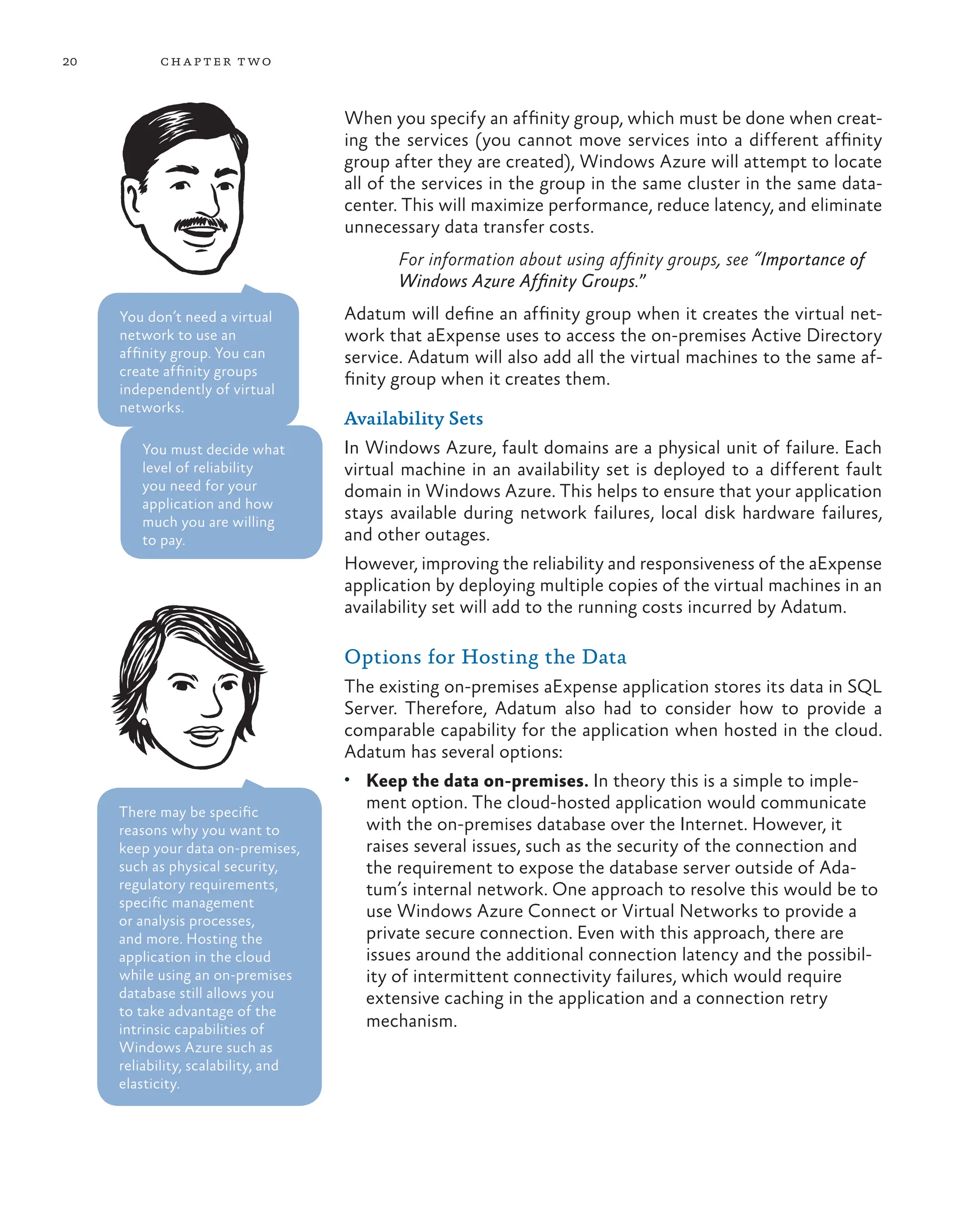 20 chapter two
When you specify an affinity group, which must be done when creat-
ing the services (you cannot move services into a different affinity
group after they are created), Windows Azure will attempt to locate
all of the services in the group in the same cluster in the same data-
center. This will maximize performance, reduce latency, and eliminate
unnecessary data transfer costs.
For information about using affinity groups, see “Importance of
Windows Azure Affinity Groups.”
Adatum will define an affinity group when it creates the virtual net-
work that aExpense uses to access the on-premises Active Directory
service. Adatum will also add all the virtual machines to the same af-
finity group when it creates them.
Availability Sets
In Windows Azure, fault domains are a physical unit of failure. Each
virtual machine in an availability set is deployed to a different fault
domain in Windows Azure. This helps to ensure that your application
stays available during network failures, local disk hardware failures,
and other outages.
However, improving the reliability and responsiveness of the aExpense
application by deploying multiple copies of the virtual machines in an
availability set will add to the running costs incurred by Adatum.
Options for Hosting the Data
The existing on-premises aExpense application stores its data in SQL
Server. Therefore, Adatum also had to consider how to provide a
comparable capability for the application when hosted in the cloud.
Adatum has several options:
• Keep the data on-premises. In theory this is a simple to imple-
ment option. The cloud-hosted application would communicate
with the on-premises database over the Internet. However, it
raises several issues, such as the security of the connection and
the requirement to expose the database server outside of Ada-
tum’s internal network. One approach to resolve this would be to
use Windows Azure Connect or Virtual Networks to provide a
private secure connection. Even with this approach, there are
issues around the additional connection latency and the possibil-
ity of intermittent connectivity failures, which would require
extensive caching in the application and a connection retry
mechanism.
There may be specific
reasons why you want to
keep your data on-premises,
such as physical security,
regulatory requirements,
specific management
or analysis processes,
and more. Hosting the
application in the cloud
while using an on-premises
database still allows you
to take advantage of the
intrinsic capabilities of
Windows Azure such as
reliability, scalability, and
elasticity.
You don’t need a virtual
network to use an
affinity group. You can
create affinity groups
independently of virtual
networks.
You must decide what
level of reliability
you need for your
application and how
much you are willing
to pay.
 