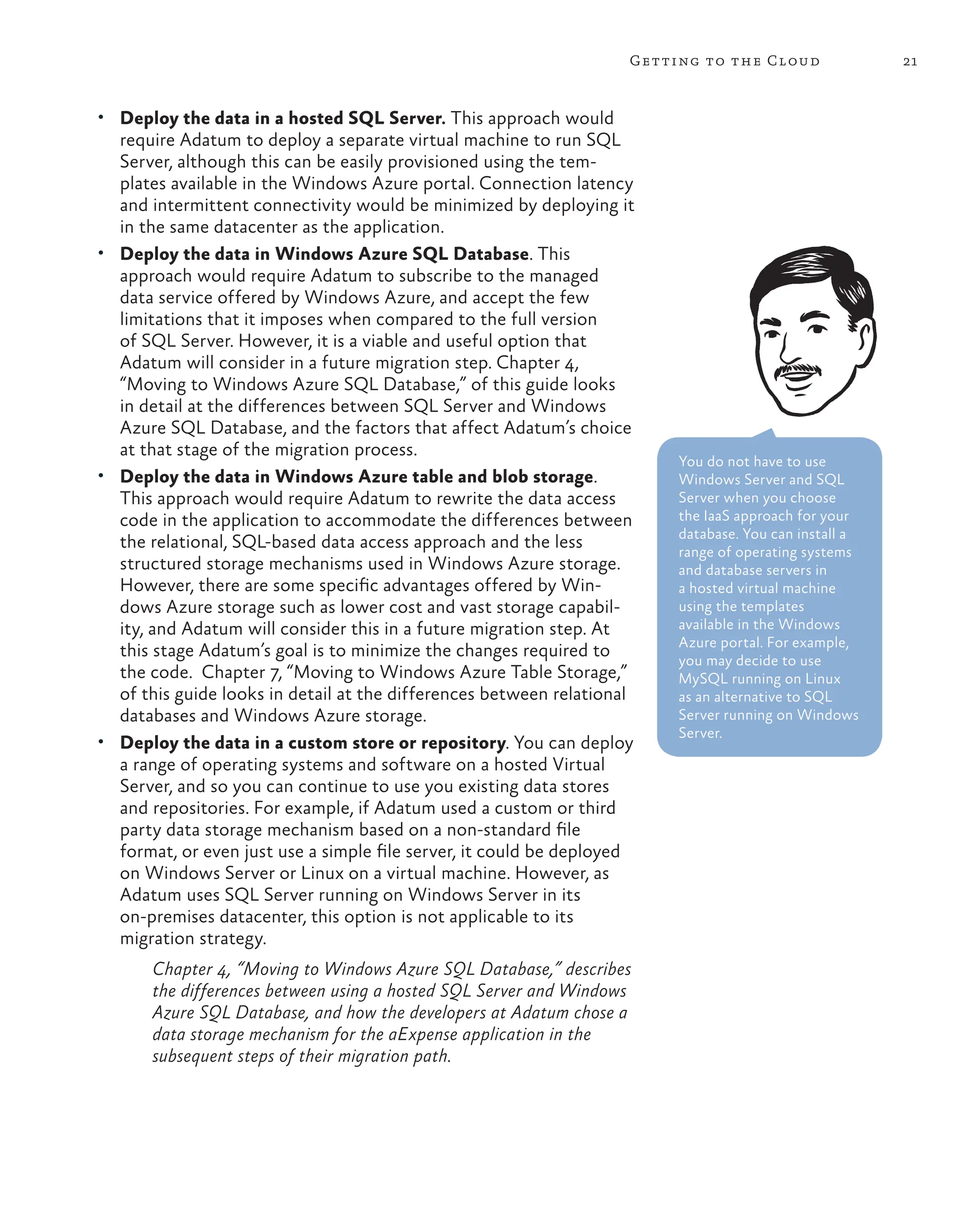 21
Getting to the Cloud
• Deploy the data in a hosted SQL Server. This approach would
require Adatum to deploy a separate virtual machine to run SQL
Server, although this can be easily provisioned using the tem-
plates available in the Windows Azure portal. Connection latency
and intermittent connectivity would be minimized by deploying it
in the same datacenter as the application.
• Deploy the data in Windows Azure SQL Database. This
approach would require Adatum to subscribe to the managed
data service offered by Windows Azure, and accept the few
limitations that it imposes when compared to the full version
of SQL Server. However, it is a viable and useful option that
Adatum will consider in a future migration step. Chapter 4,
“Moving to Windows Azure SQL Database,” of this guide looks
in detail at the differences between SQL Server and Windows
Azure SQL Database, and the factors that affect Adatum’s choice
at that stage of the migration process.
• Deploy the data in Windows Azure table and blob storage.
This approach would require Adatum to rewrite the data access
code in the application to accommodate the differences between
the relational, SQL-based data access approach and the less
structured storage mechanisms used in Windows Azure storage.
However, there are some specific advantages offered by Win-
dows Azure storage such as lower cost and vast storage capabil-
ity, and Adatum will consider this in a future migration step. At
this stage Adatum’s goal is to minimize the changes required to
the code. Chapter 7, “Moving to Windows Azure Table Storage,”
of this guide looks in detail at the differences between relational
databases and Windows Azure storage.
• Deploy the data in a custom store or repository. You can deploy
a range of operating systems and software on a hosted Virtual
Server, and so you can continue to use you existing data stores
and repositories. For example, if Adatum used a custom or third
party data storage mechanism based on a non-standard file
format, or even just use a simple file server, it could be deployed
on Windows Server or Linux on a virtual machine. However, as
Adatum uses SQL Server running on Windows Server in its
on-premises datacenter, this option is not applicable to its
migration strategy.
Chapter 4, “Moving to Windows Azure SQL Database,” describes
the differences between using a hosted SQL Server and Windows
Azure SQL Database, and how the developers at Adatum chose a
data storage mechanism for the aExpense application in the
subsequent steps of their migration path.
You do not have to use
Windows Server and SQL
Server when you choose
the IaaS approach for your
database. You can install a
range of operating systems
and database servers in
a hosted virtual machine
using the templates
available in the Windows
Azure portal. For example,
you may decide to use
MySQL running on Linux
as an alternative to SQL
Server running on Windows
Server.
 