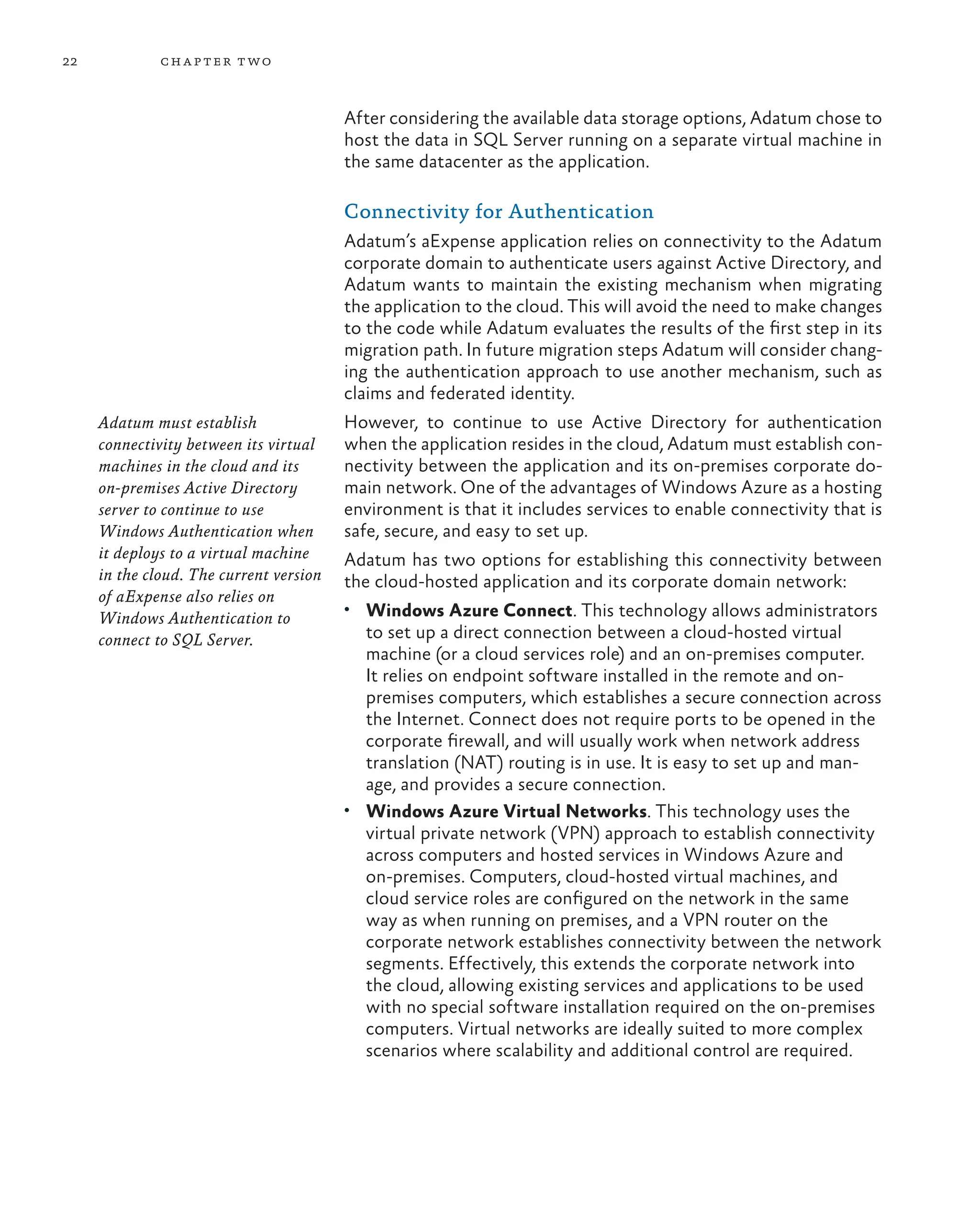 22 chapter two
After considering the available data storage options, Adatum chose to
host the data in SQL Server running on a separate virtual machine in
the same datacenter as the application.
Connectivity for Authentication
Adatum’s aExpense application relies on connectivity to the Adatum
corporate domain to authenticate users against Active Directory, and
Adatum wants to maintain the existing mechanism when migrating
the application to the cloud. This will avoid the need to make changes
to the code while Adatum evaluates the results of the first step in its
migration path. In future migration steps Adatum will consider chang-
ing the authentication approach to use another mechanism, such as
claims and federated identity.
However, to continue to use Active Directory for authentication
when the application resides in the cloud, Adatum must establish con-
nectivity between the application and its on-premises corporate do-
main network. One of the advantages of Windows Azure as a hosting
environment is that it includes services to enable connectivity that is
safe, secure, and easy to set up.
Adatum has two options for establishing this connectivity between
the cloud-hosted application and its corporate domain network:
• Windows Azure Connect. This technology allows administrators
to set up a direct connection between a cloud-hosted virtual
machine (or a cloud services role) and an on-premises computer.
It relies on endpoint software installed in the remote and on-
premises computers, which establishes a secure connection across
the Internet. Connect does not require ports to be opened in the
corporate firewall, and will usually work when network address
translation (NAT) routing is in use. It is easy to set up and man-
age, and provides a secure connection.
• Windows Azure Virtual Networks. This technology uses the
virtual private network (VPN) approach to establish connectivity
across computers and hosted services in Windows Azure and
on-premises. Computers, cloud-hosted virtual machines, and
cloud service roles are configured on the network in the same
way as when running on premises, and a VPN router on the
corporate network establishes connectivity between the network
segments. Effectively, this extends the corporate network into
the cloud, allowing existing services and applications to be used
with no special software installation required on the on-premises
computers. Virtual networks are ideally suited to more complex
scenarios where scalability and additional control are required.
Adatum must establish
connectivity between its virtual
machines in the cloud and its
on-premises Active Directory
server to continue to use
Windows Authentication when
it deploys to a virtual machine
in the cloud. The current version
of aExpense also relies on
Windows Authentication to
connect to SQL Server.
 