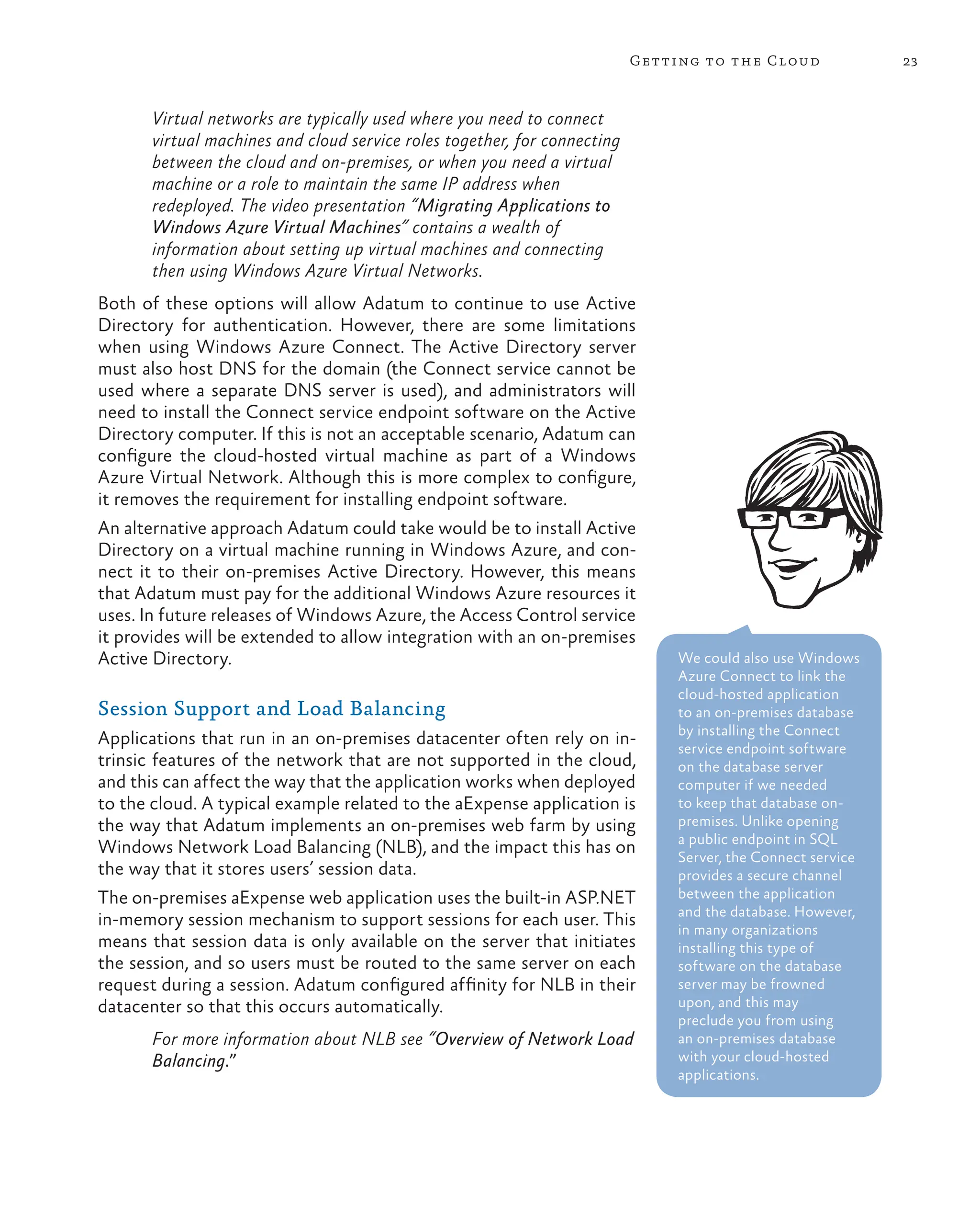 23
Getting to the Cloud
Virtual networks are typically used where you need to connect
virtual machines and cloud service roles together, for connecting
between the cloud and on-premises, or when you need a virtual
machine or a role to maintain the same IP address when
redeployed. The video presentation “Migrating Applications to
Windows Azure Virtual Machines” contains a wealth of
information about setting up virtual machines and connecting
then using Windows Azure Virtual Networks.
Both of these options will allow Adatum to continue to use Active
Directory for authentication. However, there are some limitations
when using Windows Azure Connect. The Active Directory server
must also host DNS for the domain (the Connect service cannot be
used where a separate DNS server is used), and administrators will
need to install the Connect service endpoint software on the Active
Directory computer. If this is not an acceptable scenario, Adatum can
configure the cloud-hosted virtual machine as part of a Windows
Azure Virtual Network. Although this is more complex to configure,
it removes the requirement for installing endpoint software.
An alternative approach Adatum could take would be to install Active
Directory on a virtual machine running in Windows Azure, and con-
nect it to their on-premises Active Directory. However, this means
that Adatum must pay for the additional Windows Azure resources it
uses. In future releases of Windows Azure, the Access Control service
it provides will be extended to allow integration with an on-premises
Active Directory.
Session Support and Load Balancing
Applications that run in an on-premises datacenter often rely on in-
trinsic features of the network that are not supported in the cloud,
and this can affect the way that the application works when deployed
to the cloud. A typical example related to the aExpense application is
the way that Adatum implements an on-premises web farm by using
Windows Network Load Balancing (NLB), and the impact this has on
the way that it stores users’ session data.
The on-premises aExpense web application uses the built-in ASP.NET
in-memory session mechanism to support sessions for each user. This
means that session data is only available on the server that initiates
the session, and so users must be routed to the same server on each
request during a session. Adatum configured affinity for NLB in their
datacenter so that this occurs automatically.
For more information about NLB see “Overview of Network Load
Balancing.”
We could also use Windows
Azure Connect to link the
cloud-hosted application
to an on-premises database
by installing the Connect
service endpoint software
on the database server
computer if we needed
to keep that database on-
premises. Unlike opening
a public endpoint in SQL
Server, the Connect service
provides a secure channel
between the application
and the database. However,
in many organizations
installing this type of
software on the database
server may be frowned
upon, and this may
preclude you from using
an on-premises database
with your cloud-hosted
applications.
 