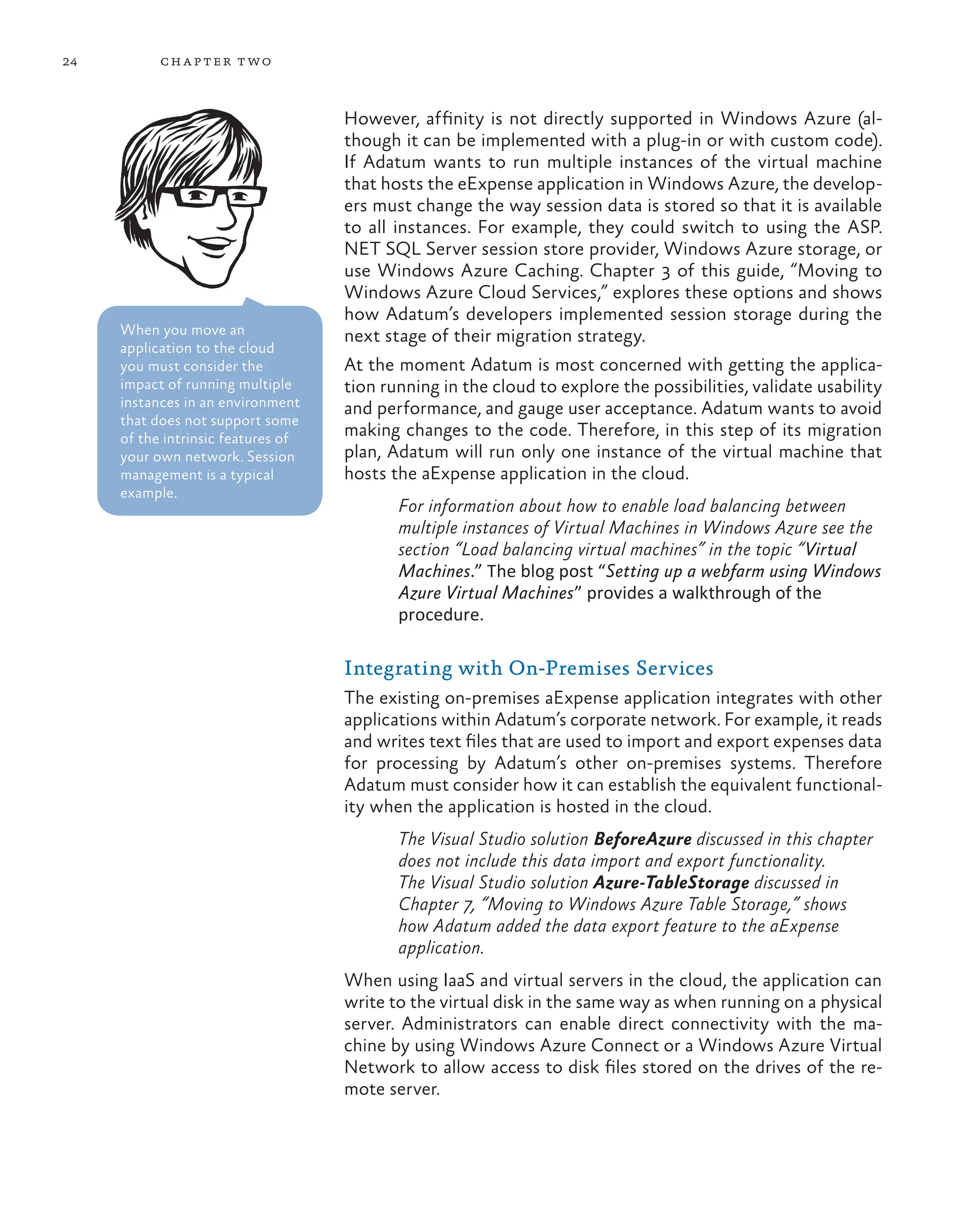 24 chapter two
However, affinity is not directly supported in Windows Azure (al-
though it can be implemented with a plug-in or with custom code).
If Adatum wants to run multiple instances of the virtual machine
that hosts the eExpense application in Windows Azure, the develop-
ers must change the way session data is stored so that it is available
to all instances. For example, they could switch to using the ASP.
NET SQL Server session store provider, Windows Azure storage, or
use Windows Azure Caching. Chapter 3 of this guide, “Moving to
Windows Azure Cloud Services,” explores these options and shows
how Adatum’s developers implemented session storage during the
next stage of their migration strategy.
At the moment Adatum is most concerned with getting the applica-
tion running in the cloud to explore the possibilities, validate usability
and performance, and gauge user acceptance. Adatum wants to avoid
making changes to the code. Therefore, in this step of its migration
plan, Adatum will run only one instance of the virtual machine that
hosts the aExpense application in the cloud.
For information about how to enable load balancing between
multiple instances of Virtual Machines in Windows Azure see the
section “Load balancing virtual machines” in the topic “Virtual
Machines.” The blog post “Setting up a webfarm using Windows
Azure Virtual Machines” provides a walkthrough of the
procedure.
Integrating with On-Premises Services
The existing on-premises aExpense application integrates with other
applications within Adatum’s corporate network. For example, it reads
and writes text files that are used to import and export expenses data
for processing by Adatum’s other on-premises systems. Therefore
Adatum must consider how it can establish the equivalent functional-
ity when the application is hosted in the cloud.
The Visual Studio solution BeforeAzure discussed in this chapter
does not include this data import and export functionality.
The Visual Studio solution Azure-TableStorage discussed in
Chapter 7, “Moving to Windows Azure Table Storage,” shows
how Adatum added the data export feature to the aExpense
application.
When using IaaS and virtual servers in the cloud, the application can
write to the virtual disk in the same way as when running on a physical
server. Administrators can enable direct connectivity with the ma-
chine by using Windows Azure Connect or a Windows Azure Virtual
Network to allow access to disk files stored on the drives of the re-
mote server.
When you move an
application to the cloud
you must consider the
impact of running multiple
instances in an environment
that does not support some
of the intrinsic features of
your own network. Session
management is a typical
example.
 