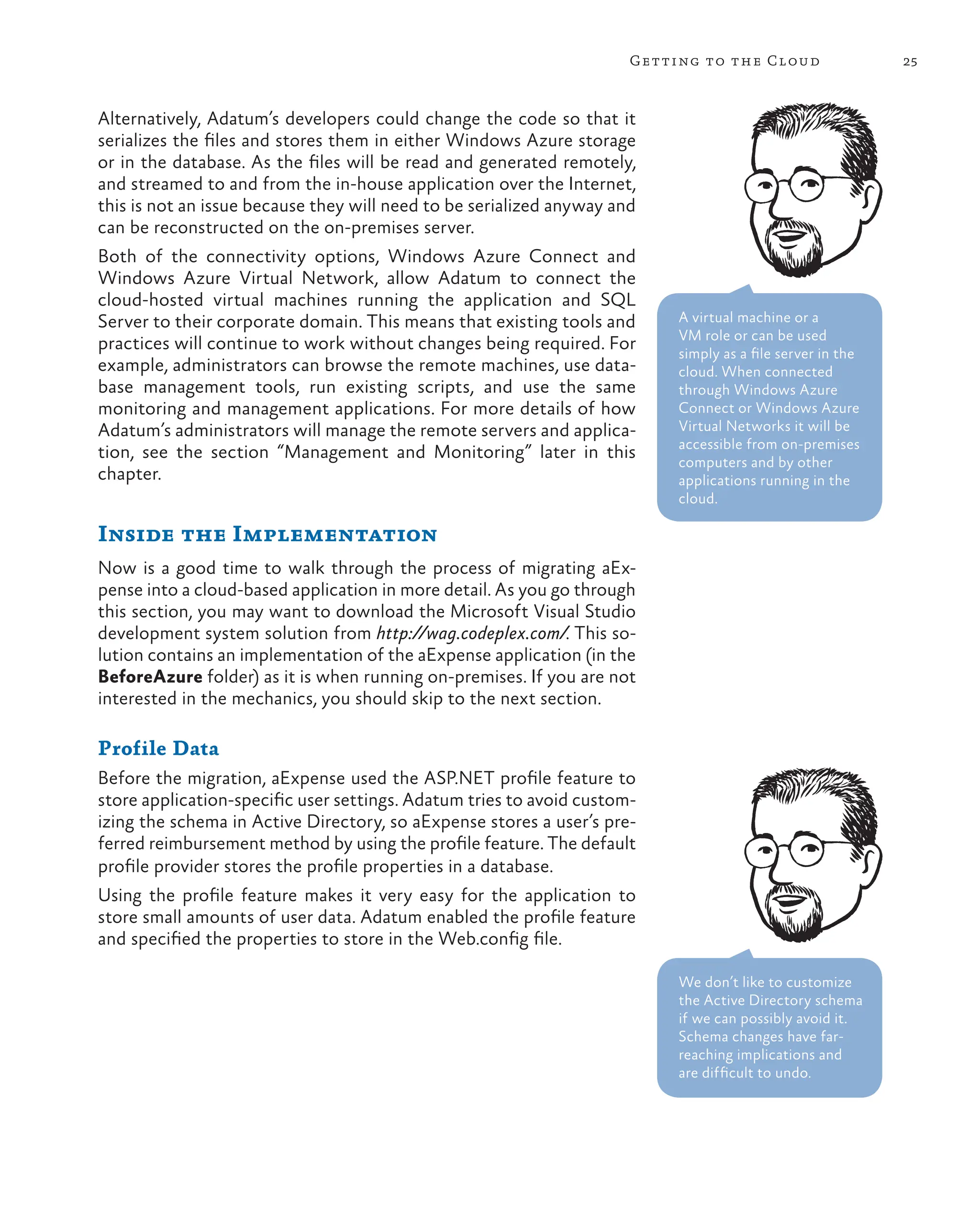 25
Getting to the Cloud
Alternatively, Adatum’s developers could change the code so that it
serializes the files and stores them in either Windows Azure storage
or in the database. As the files will be read and generated remotely,
and streamed to and from the in-house application over the Internet,
this is not an issue because they will need to be serialized anyway and
can be reconstructed on the on-premises server.
Both of the connectivity options, Windows Azure Connect and
Windows Azure Virtual Network, allow Adatum to connect the
cloud-hosted virtual machines running the application and SQL
Server to their corporate domain. This means that existing tools and
practices will continue to work without changes being required. For
example, administrators can browse the remote machines, use data-
base management tools, run existing scripts, and use the same
monitoring and management applications. For more details of how
Adatum’s administrators will manage the remote servers and applica-
tion, see the section “Management and Monitoring” later in this
chapter.
Inside the Implementation
Now is a good time to walk through the process of migrating aEx-
pense into a cloud-based application in more detail. As you go through
this section, you may want to download the Microsoft Visual Studio
development system solution from http://wag.codeplex.com/. This so-
lution contains an implementation of the aExpense application (in the
BeforeAzure folder) as it is when running on-premises. If you are not
interested in the mechanics, you should skip to the next section.
Profile Data
Before the migration, aExpense used the ASP.NET profile feature to
store application-specific user settings. Adatum tries to avoid custom-
izing the schema in Active Directory, so aExpense stores a user’s pre-
ferred reimbursement method by using the profile feature. The default
profile provider stores the profile properties in a database.
Using the profile feature makes it very easy for the application to
store small amounts of user data. Adatum enabled the profile feature
and specified the properties to store in the Web.config file.
We don’t like to customize
the Active Directory schema
if we can possibly avoid it.
Schema changes have far-
reaching implications and
are difficult to undo.
A virtual machine or a
VM role or can be used
simply as a file server in the
cloud. When connected
through Windows Azure
Connect or Windows Azure
Virtual Networks it will be
accessible from on-premises
computers and by other
applications running in the
cloud.
 