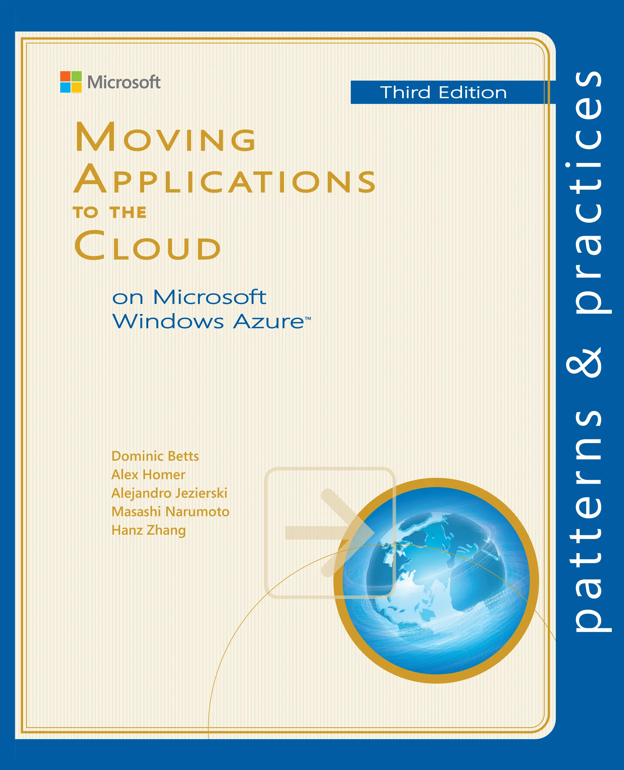 Moving Applications to the Cloud, 3rd Edition
M
oving
A
pplications
to
the
C
loud
on
M
icrosoft
W
indows
A
zure
™
T
hird
E
dition
For more information explore:
msdn.microsoft.com/practices
Software Architecture and
Software Development
patterns & practices
		 Proven practices for predictable results
Save time and reduce risk on your
software development projects by
incorporating patterns & practices,
Microsoft’s applied engineering
guidance that includes both production
quality source code and documentation.
The guidance is designed to help
software development teams:
Make critical design and technology
selection decisions by highlighting
the appropriate solution architectures,
technologies, and Microsoft products
for common scenarios
Understand the most important
concepts needed for success by
explaining the relevant patterns and
prescribing the important practices
Get started with a proven code base
by providing thoroughly tested
software and source that embodies
Microsoft’s recommendations
The patterns & practices team consists
of experienced architects, developers,
writers, and testers. We work openly
with the developer community and
industry experts, on every project, to
ensure that some of the best minds in
the industry have contributed to and
reviewed the guidance as it is being
developed.
We also love our role as the bridge
between the real world needs of our
customers and the wide range of
products and technologies that
Microsoft provides.
How do you build and deploy applications to be scalable and have high
availability? Along with developing the applications, you must also have
an infrastructure that can support them. You may need to scale up or add
servers, have redundant hardware, and add logic to the application to handle
distributed computing and failovers—even if an application is in high demand
for only short periods of time.
The cloud offers a solution. It is made up of interconnected servers located in
various data centers, but you see what appears to be a centralized location
that someone else hosts and manages. By removing the responsibility for
maintaining an infrastructure, you’re free to concentrate on what matters
most: the application.
This guide is the third edition of the first volume in a series about Windows
Azure. It demonstrates how you can adapt an existing on-premises ASP
.NET
application to one that operates in the cloud by introducing a fictitious company
named Adatum that modifies its expense tracking and reimbursement system,
aExpense, so that it can be deployed to Windows Azure.
Mo v i n g
Ap p l i c at i o n s
to t h e
Clo u d
Dominic Betts
Alex Homer
Alejandro Jezierski
Masashi Narumoto
Hanz Zhang
To illustrate the wide range of options and features in Windows Azure, this
guide and the code examples available for it show a step-by-step migration
process that includes using Windows Azure Web Sites, Virtual Machines, Cloud
Services, and SQL Database. Together with useful information on developing,
deploying, managing, and costing cloud-hosted applications, this guide
provides you with a comprehensive resource for moving your applications to
Window Azure.
Moving to Windows
Azure Cloud Services
PaaS, deployment
management, monitoring
Executing Background Tasks
Asynchronous processing,
blobs, shared access signatures
The Adatum Scenario
Motivation, constraints, goals
Getting to the Cloud
IaaS, Virtual Machines, Hosted SQL Server
Moving to Windows Azure SQL Database
PaaS for data, deployment, management
Moving to Windows Azure Table Storage
Data access, transactions, fine tuning
Evaluating Cloud Hosting Costs
Pricing and cost considerations
Third Edition
on Microsoft
Windows Azure™
 