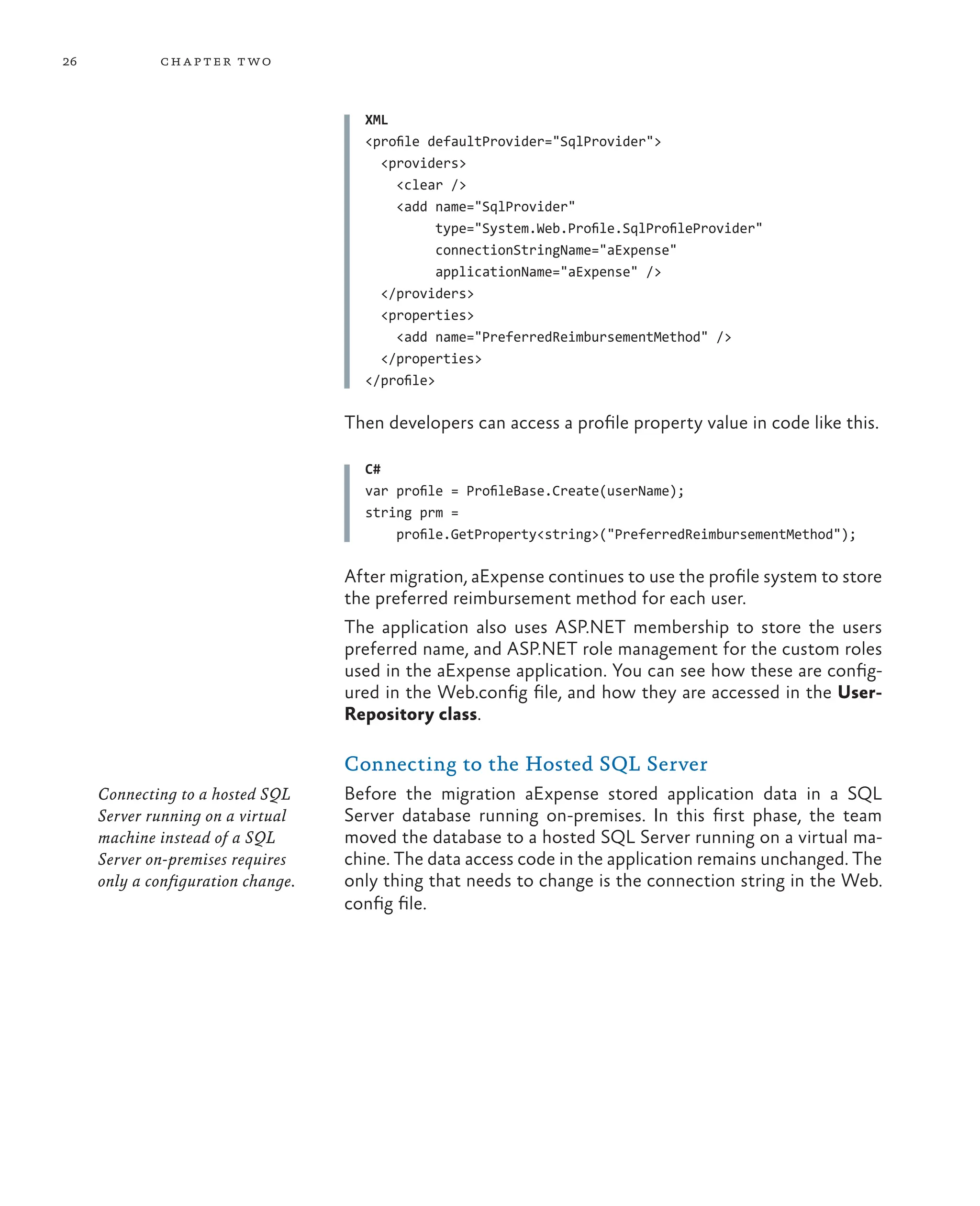 26 chapter two
XML
<profile defaultProvider="SqlProvider">
<providers>
<clear />
<add name="SqlProvider"
type="System.Web.Profile.SqlProfileProvider"
connectionStringName="aExpense"
applicationName="aExpense" />
</providers>
<properties>
<add name="PreferredReimbursementMethod" />
</properties>
</profile>
Then developers can access a profile property value in code like this.
C#
var profile = ProfileBase.Create(userName);
string prm =
profile.GetProperty<string>("PreferredReimbursementMethod");
Connecting to a hosted SQL
Server running on a virtual
machine instead of a SQL
Server on-premises requires
only a configuration change.
After migration, aExpense continues to use the profile system to store
the preferred reimbursement method for each user.
The application also uses ASP.NET membership to store the users
preferred name, and ASP.NET role management for the custom roles
used in the aExpense application. You can see how these are config-
ured in the Web.config file, and how they are accessed in the User-
Repository class.
Connecting to the Hosted SQL Server
Before the migration aExpense stored application data in a SQL
Server database running on-premises. In this first phase, the team
moved the database to a hosted SQL Server running on a virtual ma-
chine. The data access code in the application remains unchanged. The
only thing that needs to change is the connection string in the Web.
config file.
 