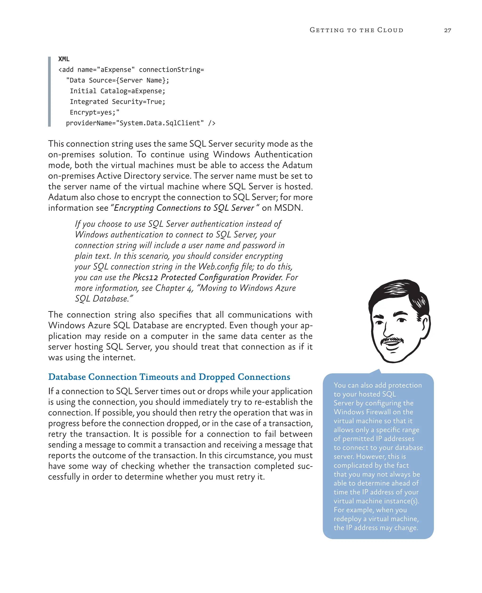 27
Getting to the Cloud
XML
<add name="aExpense" connectionString=
"Data Source={Server Name};
Initial Catalog=aExpense;
Integrated Security=True;
Encrypt=yes;"
providerName="System.Data.SqlClient" />
This connection string uses the same SQL Server security mode as the
on-premises solution. To continue using Windows Authentication
mode, both the virtual machines must be able to access the Adatum
on-premises Active Directory service. The server name must be set to
the server name of the virtual machine where SQL Server is hosted.
Adatum also chose to encrypt the connection to SQL Server; for more
information see “Encrypting Connections to SQL Server “ on MSDN.
If you choose to use SQL Server authentication instead of
Windows authentication to connect to SQL Server, your
connection string will include a user name and password in
plain text. In this scenario, you should consider encrypting
your SQL connection string in the Web.config file; to do this,
you can use the Pkcs12 Protected Configuration Provider. For
more information, see Chapter 4, “Moving to Windows Azure
SQL Database.”
The connection string also specifies that all communications with
Windows Azure SQL Database are encrypted. Even though your ap-
plication may reside on a computer in the same data center as the
server hosting SQL Server, you should treat that connection as if it
was using the internet.
Database Connection Timeouts and Dropped Connections
If a connection to SQL Server times out or drops while your application
is using the connection, you should immediately try to re-establish the
connection. If possible, you should then retry the operation that was in
progress before the connection dropped, or in the case of a transaction,
retry the transaction. It is possible for a connection to fail between
sending a message to commit a transaction and receiving a message that
reports the outcome of the transaction. In this circumstance, you must
have some way of checking whether the transaction completed suc-
cessfully in order to determine whether you must retry it.
You can also add protection
to your hosted SQL
Server by configuring the
Windows Firewall on the
virtual machine so that it
allows only a specific range
of permitted IP addresses
to connect to your database
server. However, this is
complicated by the fact
that you may not always be
able to determine ahead of
time the IP address of your
virtual machine instance(s).
For example, when you
redeploy a virtual machine,
the IP address may change.
 
