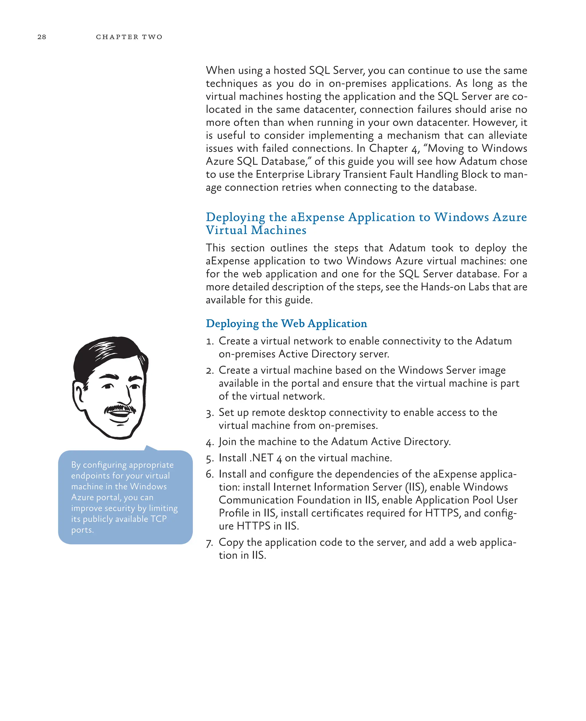 28 chapter two
When using a hosted SQL Server, you can continue to use the same
techniques as you do in on-premises applications. As long as the
virtual machines hosting the application and the SQL Server are co-
located in the same datacenter, connection failures should arise no
more often than when running in your own datacenter. However, it
is useful to consider implementing a mechanism that can alleviate
issues with failed connections. In Chapter 4, “Moving to Windows
Azure SQL Database,” of this guide you will see how Adatum chose
to use the Enterprise Library Transient Fault Handling Block to man-
age connection retries when connecting to the database.
Deploying the aExpense Application to Windows Azure
Virtual Machines
This section outlines the steps that Adatum took to deploy the
aExpense application to two Windows Azure virtual machines: one
for the web application and one for the SQL Server database. For a
more detailed description of the steps, see the Hands-on Labs that are
available for this guide.
Deploying the Web Application
1. Create a virtual network to enable connectivity to the Adatum
on-premises Active Directory server.
2. Create a virtual machine based on the Windows Server image
available in the portal and ensure that the virtual machine is part
of the virtual network.
3. Set up remote desktop connectivity to enable access to the
virtual machine from on-premises.
4. Join the machine to the Adatum Active Directory.
5. Install .NET 4 on the virtual machine.
6. Install and configure the dependencies of the aExpense applica-
tion: install Internet Information Server (IIS), enable Windows
Communication Foundation in IIS, enable Application Pool User
Profile in IIS, install certificates required for HTTPS, and config-
ure HTTPS in IIS.
7. Copy the application code to the server, and add a web applica-
tion in IIS.
By configuring appropriate
endpoints for your virtual
machine in the Windows
Azure portal, you can
improve security by limiting
its publicly available TCP
ports.
 