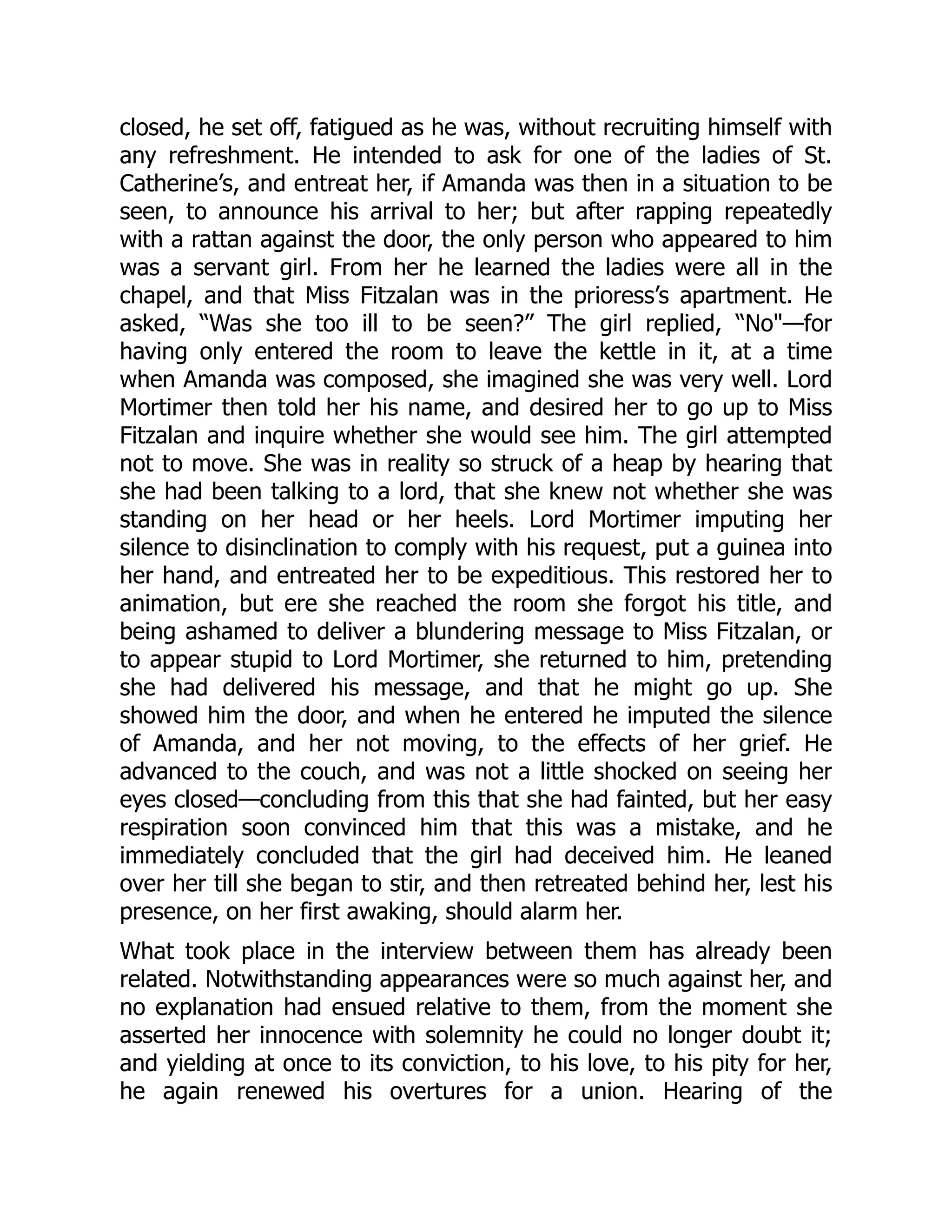 closed, he set off, fatigued as he was, without recruiting himself with
any refreshment. He intended to ask for one of the ladies of St.
Catherine’s, and entreat her, if Amanda was then in a situation to be
seen, to announce his arrival to her; but after rapping repeatedly
with a rattan against the door, the only person who appeared to him
was a servant girl. From her he learned the ladies were all in the
chapel, and that Miss Fitzalan was in the prioress’s apartment. He
asked, “Was she too ill to be seen?” The girl replied, “No"—for
having only entered the room to leave the kettle in it, at a time
when Amanda was composed, she imagined she was very well. Lord
Mortimer then told her his name, and desired her to go up to Miss
Fitzalan and inquire whether she would see him. The girl attempted
not to move. She was in reality so struck of a heap by hearing that
she had been talking to a lord, that she knew not whether she was
standing on her head or her heels. Lord Mortimer imputing her
silence to disinclination to comply with his request, put a guinea into
her hand, and entreated her to be expeditious. This restored her to
animation, but ere she reached the room she forgot his title, and
being ashamed to deliver a blundering message to Miss Fitzalan, or
to appear stupid to Lord Mortimer, she returned to him, pretending
she had delivered his message, and that he might go up. She
showed him the door, and when he entered he imputed the silence
of Amanda, and her not moving, to the effects of her grief. He
advanced to the couch, and was not a little shocked on seeing her
eyes closed—concluding from this that she had fainted, but her easy
respiration soon convinced him that this was a mistake, and he
immediately concluded that the girl had deceived him. He leaned
over her till she began to stir, and then retreated behind her, lest his
presence, on her first awaking, should alarm her.
What took place in the interview between them has already been
related. Notwithstanding appearances were so much against her, and
no explanation had ensued relative to them, from the moment she
asserted her innocence with solemnity he could no longer doubt it;
and yielding at once to its conviction, to his love, to his pity for her,
he again renewed his overtures for a union. Hearing of the
 