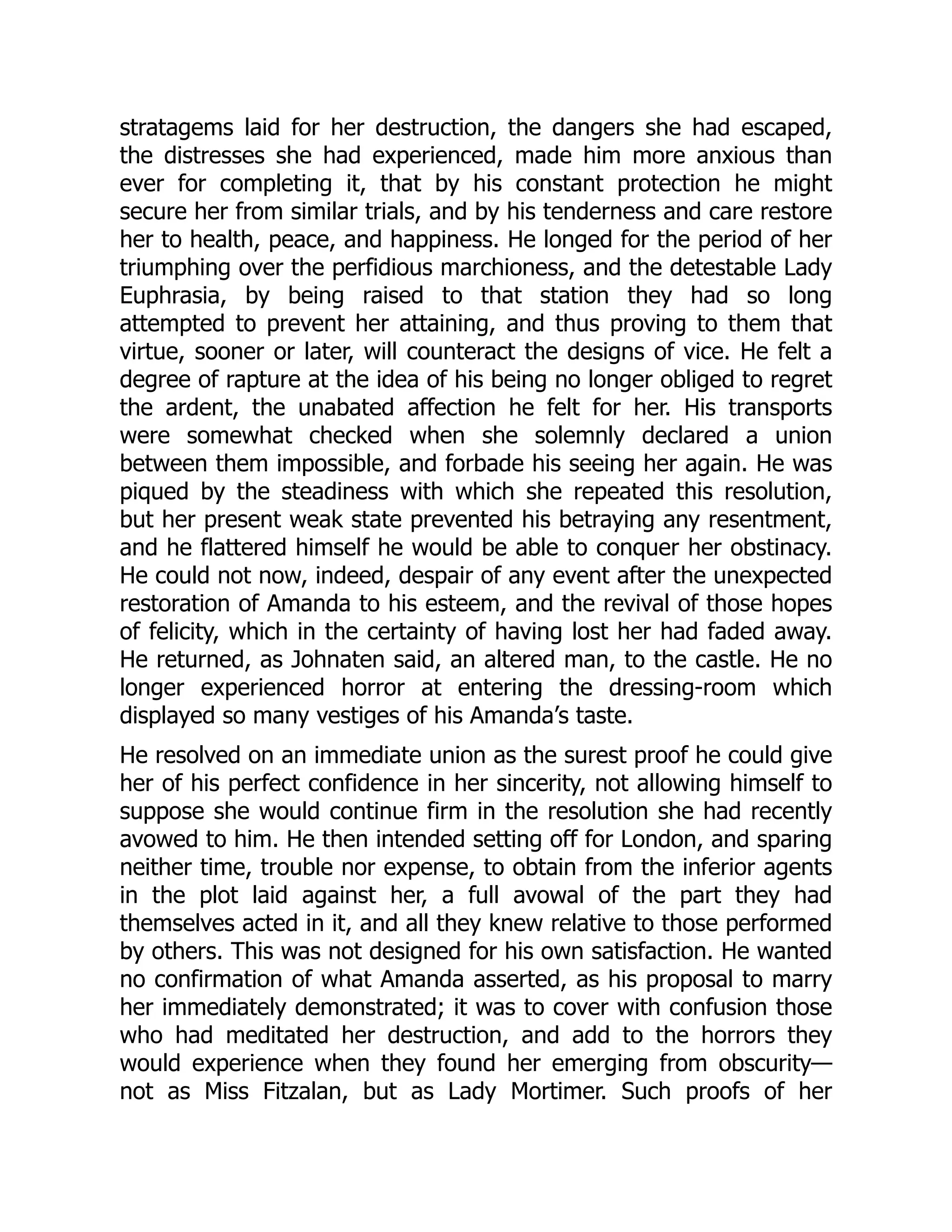 stratagems laid for her destruction, the dangers she had escaped,
the distresses she had experienced, made him more anxious than
ever for completing it, that by his constant protection he might
secure her from similar trials, and by his tenderness and care restore
her to health, peace, and happiness. He longed for the period of her
triumphing over the perfidious marchioness, and the detestable Lady
Euphrasia, by being raised to that station they had so long
attempted to prevent her attaining, and thus proving to them that
virtue, sooner or later, will counteract the designs of vice. He felt a
degree of rapture at the idea of his being no longer obliged to regret
the ardent, the unabated affection he felt for her. His transports
were somewhat checked when she solemnly declared a union
between them impossible, and forbade his seeing her again. He was
piqued by the steadiness with which she repeated this resolution,
but her present weak state prevented his betraying any resentment,
and he flattered himself he would be able to conquer her obstinacy.
He could not now, indeed, despair of any event after the unexpected
restoration of Amanda to his esteem, and the revival of those hopes
of felicity, which in the certainty of having lost her had faded away.
He returned, as Johnaten said, an altered man, to the castle. He no
longer experienced horror at entering the dressing-room which
displayed so many vestiges of his Amanda’s taste.
He resolved on an immediate union as the surest proof he could give
her of his perfect confidence in her sincerity, not allowing himself to
suppose she would continue firm in the resolution she had recently
avowed to him. He then intended setting off for London, and sparing
neither time, trouble nor expense, to obtain from the inferior agents
in the plot laid against her, a full avowal of the part they had
themselves acted in it, and all they knew relative to those performed
by others. This was not designed for his own satisfaction. He wanted
no confirmation of what Amanda asserted, as his proposal to marry
her immediately demonstrated; it was to cover with confusion those
who had meditated her destruction, and add to the horrors they
would experience when they found her emerging from obscurity—
not as Miss Fitzalan, but as Lady Mortimer. Such proofs of her
 