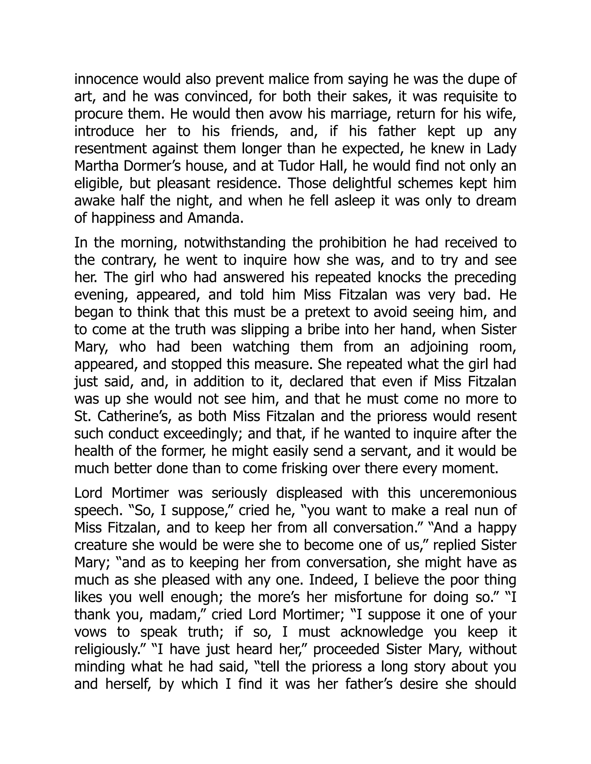 innocence would also prevent malice from saying he was the dupe of
art, and he was convinced, for both their sakes, it was requisite to
procure them. He would then avow his marriage, return for his wife,
introduce her to his friends, and, if his father kept up any
resentment against them longer than he expected, he knew in Lady
Martha Dormer’s house, and at Tudor Hall, he would find not only an
eligible, but pleasant residence. Those delightful schemes kept him
awake half the night, and when he fell asleep it was only to dream
of happiness and Amanda.
In the morning, notwithstanding the prohibition he had received to
the contrary, he went to inquire how she was, and to try and see
her. The girl who had answered his repeated knocks the preceding
evening, appeared, and told him Miss Fitzalan was very bad. He
began to think that this must be a pretext to avoid seeing him, and
to come at the truth was slipping a bribe into her hand, when Sister
Mary, who had been watching them from an adjoining room,
appeared, and stopped this measure. She repeated what the girl had
just said, and, in addition to it, declared that even if Miss Fitzalan
was up she would not see him, and that he must come no more to
St. Catherine’s, as both Miss Fitzalan and the prioress would resent
such conduct exceedingly; and that, if he wanted to inquire after the
health of the former, he might easily send a servant, and it would be
much better done than to come frisking over there every moment.
Lord Mortimer was seriously displeased with this unceremonious
speech. “So, I suppose,” cried he, “you want to make a real nun of
Miss Fitzalan, and to keep her from all conversation.” “And a happy
creature she would be were she to become one of us,” replied Sister
Mary; “and as to keeping her from conversation, she might have as
much as she pleased with any one. Indeed, I believe the poor thing
likes you well enough; the more’s her misfortune for doing so.” “I
thank you, madam,” cried Lord Mortimer; “I suppose it one of your
vows to speak truth; if so, I must acknowledge you keep it
religiously.” “I have just heard her,” proceeded Sister Mary, without
minding what he had said, “tell the prioress a long story about you
and herself, by which I find it was her father’s desire she should
 