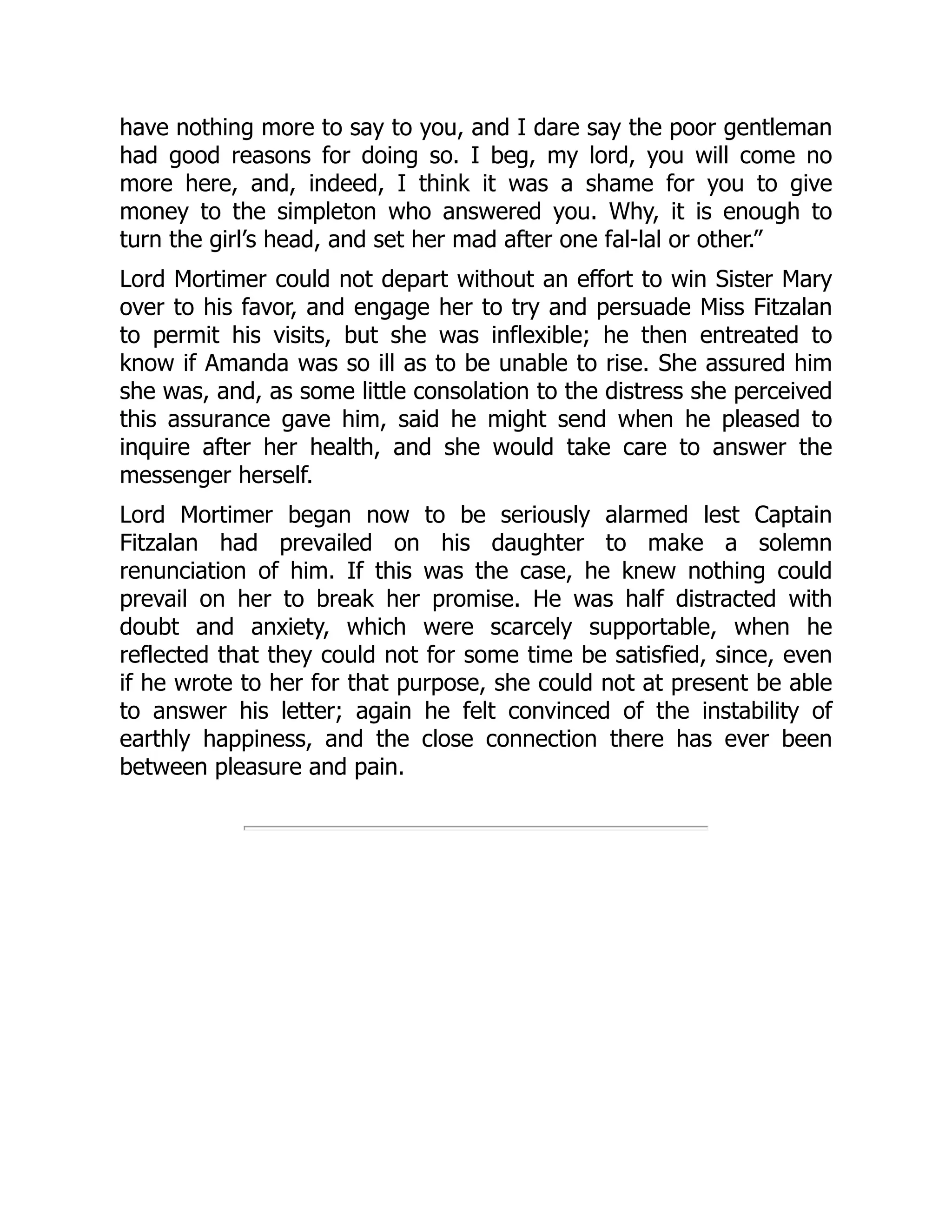 have nothing more to say to you, and I dare say the poor gentleman
had good reasons for doing so. I beg, my lord, you will come no
more here, and, indeed, I think it was a shame for you to give
money to the simpleton who answered you. Why, it is enough to
turn the girl’s head, and set her mad after one fal-lal or other.”
Lord Mortimer could not depart without an effort to win Sister Mary
over to his favor, and engage her to try and persuade Miss Fitzalan
to permit his visits, but she was inflexible; he then entreated to
know if Amanda was so ill as to be unable to rise. She assured him
she was, and, as some little consolation to the distress she perceived
this assurance gave him, said he might send when he pleased to
inquire after her health, and she would take care to answer the
messenger herself.
Lord Mortimer began now to be seriously alarmed lest Captain
Fitzalan had prevailed on his daughter to make a solemn
renunciation of him. If this was the case, he knew nothing could
prevail on her to break her promise. He was half distracted with
doubt and anxiety, which were scarcely supportable, when he
reflected that they could not for some time be satisfied, since, even
if he wrote to her for that purpose, she could not at present be able
to answer his letter; again he felt convinced of the instability of
earthly happiness, and the close connection there has ever been
between pleasure and pain.
 