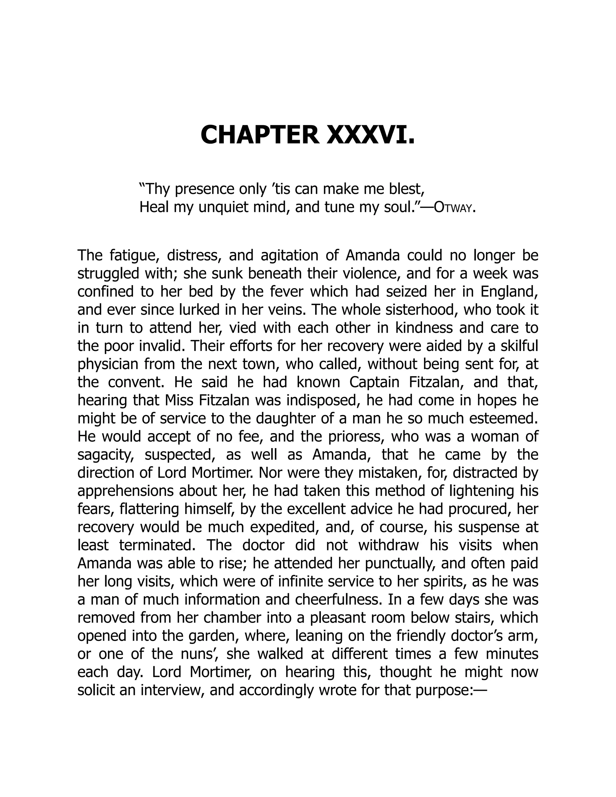 CHAPTER XXXVI.
“Thy presence only ’tis can make me blest,
Heal my unquiet mind, and tune my soul.”—Otway.
The fatigue, distress, and agitation of Amanda could no longer be
struggled with; she sunk beneath their violence, and for a week was
confined to her bed by the fever which had seized her in England,
and ever since lurked in her veins. The whole sisterhood, who took it
in turn to attend her, vied with each other in kindness and care to
the poor invalid. Their efforts for her recovery were aided by a skilful
physician from the next town, who called, without being sent for, at
the convent. He said he had known Captain Fitzalan, and that,
hearing that Miss Fitzalan was indisposed, he had come in hopes he
might be of service to the daughter of a man he so much esteemed.
He would accept of no fee, and the prioress, who was a woman of
sagacity, suspected, as well as Amanda, that he came by the
direction of Lord Mortimer. Nor were they mistaken, for, distracted by
apprehensions about her, he had taken this method of lightening his
fears, flattering himself, by the excellent advice he had procured, her
recovery would be much expedited, and, of course, his suspense at
least terminated. The doctor did not withdraw his visits when
Amanda was able to rise; he attended her punctually, and often paid
her long visits, which were of infinite service to her spirits, as he was
a man of much information and cheerfulness. In a few days she was
removed from her chamber into a pleasant room below stairs, which
opened into the garden, where, leaning on the friendly doctor’s arm,
or one of the nuns’, she walked at different times a few minutes
each day. Lord Mortimer, on hearing this, thought he might now
solicit an interview, and accordingly wrote for that purpose:—
 