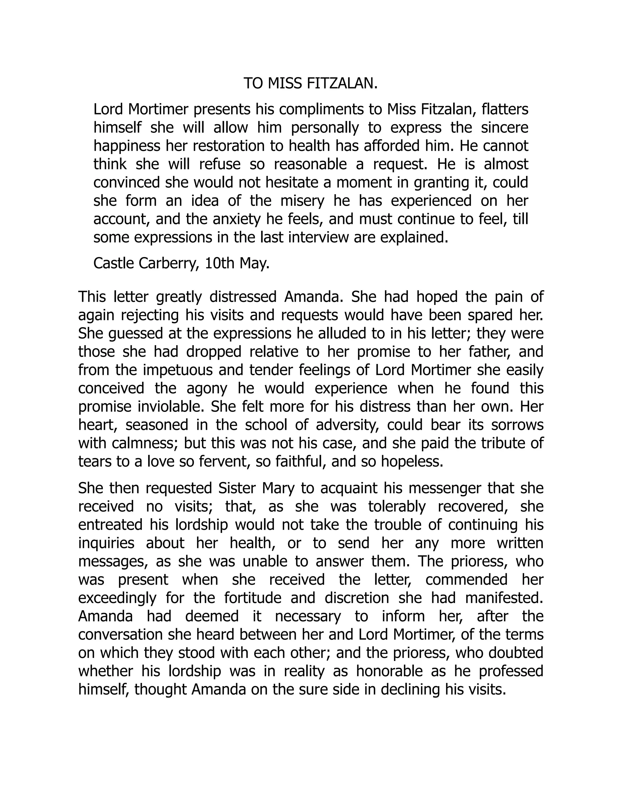 TO MISS FITZALAN.
Lord Mortimer presents his compliments to Miss Fitzalan, flatters
himself she will allow him personally to express the sincere
happiness her restoration to health has afforded him. He cannot
think she will refuse so reasonable a request. He is almost
convinced she would not hesitate a moment in granting it, could
she form an idea of the misery he has experienced on her
account, and the anxiety he feels, and must continue to feel, till
some expressions in the last interview are explained.
Castle Carberry, 10th May.
This letter greatly distressed Amanda. She had hoped the pain of
again rejecting his visits and requests would have been spared her.
She guessed at the expressions he alluded to in his letter; they were
those she had dropped relative to her promise to her father, and
from the impetuous and tender feelings of Lord Mortimer she easily
conceived the agony he would experience when he found this
promise inviolable. She felt more for his distress than her own. Her
heart, seasoned in the school of adversity, could bear its sorrows
with calmness; but this was not his case, and she paid the tribute of
tears to a love so fervent, so faithful, and so hopeless.
She then requested Sister Mary to acquaint his messenger that she
received no visits; that, as she was tolerably recovered, she
entreated his lordship would not take the trouble of continuing his
inquiries about her health, or to send her any more written
messages, as she was unable to answer them. The prioress, who
was present when she received the letter, commended her
exceedingly for the fortitude and discretion she had manifested.
Amanda had deemed it necessary to inform her, after the
conversation she heard between her and Lord Mortimer, of the terms
on which they stood with each other; and the prioress, who doubted
whether his lordship was in reality as honorable as he professed
himself, thought Amanda on the sure side in declining his visits.
 
