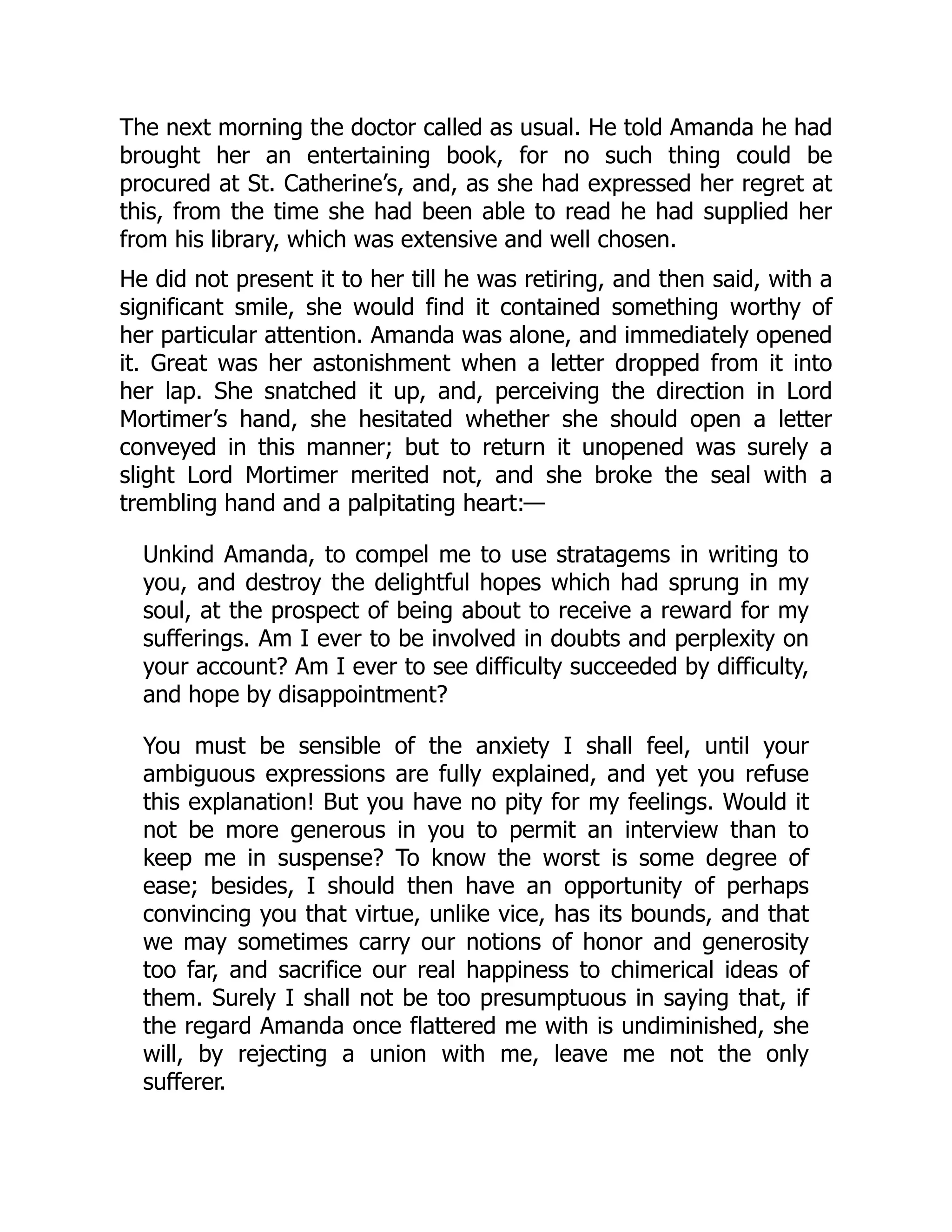 The next morning the doctor called as usual. He told Amanda he had
brought her an entertaining book, for no such thing could be
procured at St. Catherine’s, and, as she had expressed her regret at
this, from the time she had been able to read he had supplied her
from his library, which was extensive and well chosen.
He did not present it to her till he was retiring, and then said, with a
significant smile, she would find it contained something worthy of
her particular attention. Amanda was alone, and immediately opened
it. Great was her astonishment when a letter dropped from it into
her lap. She snatched it up, and, perceiving the direction in Lord
Mortimer’s hand, she hesitated whether she should open a letter
conveyed in this manner; but to return it unopened was surely a
slight Lord Mortimer merited not, and she broke the seal with a
trembling hand and a palpitating heart:—
Unkind Amanda, to compel me to use stratagems in writing to
you, and destroy the delightful hopes which had sprung in my
soul, at the prospect of being about to receive a reward for my
sufferings. Am I ever to be involved in doubts and perplexity on
your account? Am I ever to see difficulty succeeded by difficulty,
and hope by disappointment?
You must be sensible of the anxiety I shall feel, until your
ambiguous expressions are fully explained, and yet you refuse
this explanation! But you have no pity for my feelings. Would it
not be more generous in you to permit an interview than to
keep me in suspense? To know the worst is some degree of
ease; besides, I should then have an opportunity of perhaps
convincing you that virtue, unlike vice, has its bounds, and that
we may sometimes carry our notions of honor and generosity
too far, and sacrifice our real happiness to chimerical ideas of
them. Surely I shall not be too presumptuous in saying that, if
the regard Amanda once flattered me with is undiminished, she
will, by rejecting a union with me, leave me not the only
sufferer.
 
