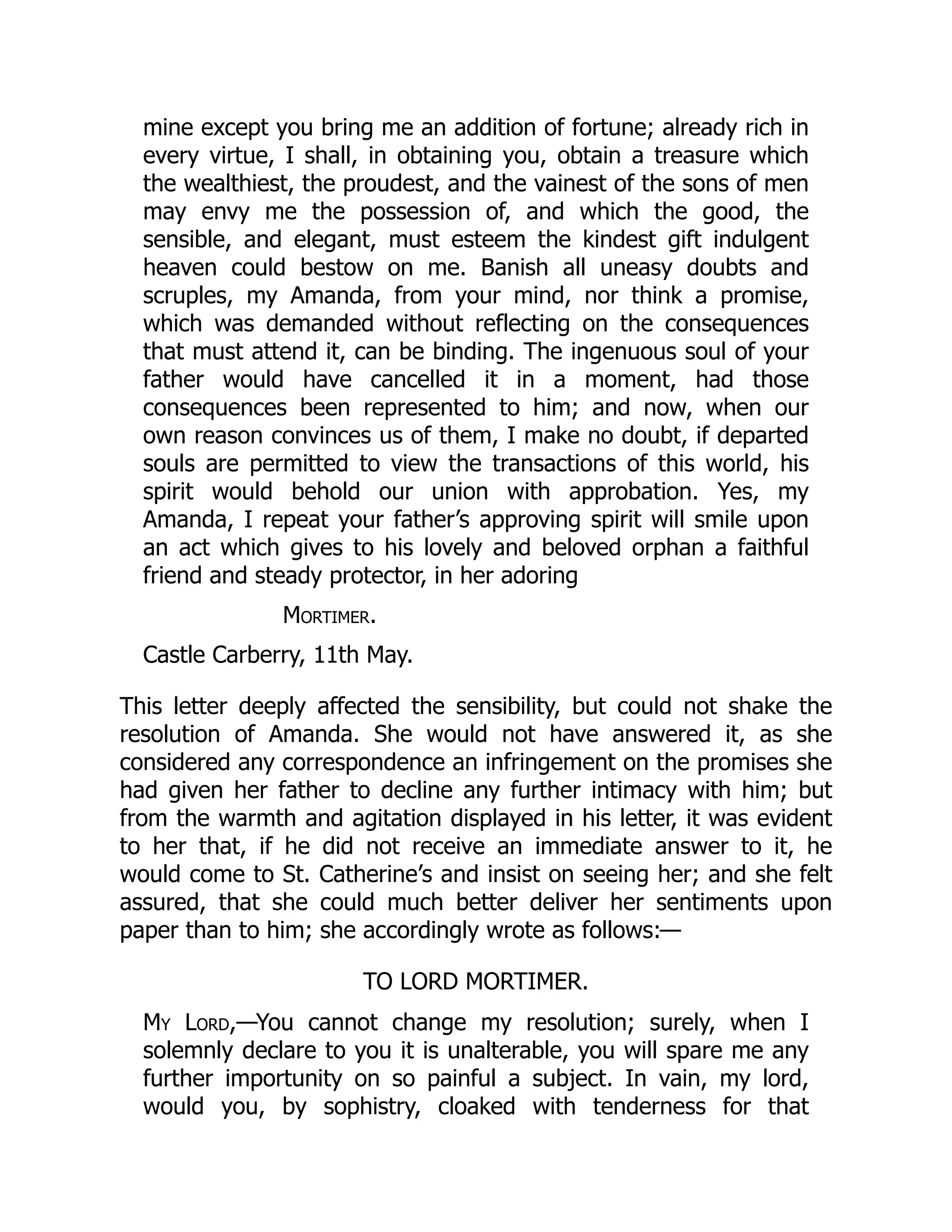 mine except you bring me an addition of fortune; already rich in
every virtue, I shall, in obtaining you, obtain a treasure which
the wealthiest, the proudest, and the vainest of the sons of men
may envy me the possession of, and which the good, the
sensible, and elegant, must esteem the kindest gift indulgent
heaven could bestow on me. Banish all uneasy doubts and
scruples, my Amanda, from your mind, nor think a promise,
which was demanded without reflecting on the consequences
that must attend it, can be binding. The ingenuous soul of your
father would have cancelled it in a moment, had those
consequences been represented to him; and now, when our
own reason convinces us of them, I make no doubt, if departed
souls are permitted to view the transactions of this world, his
spirit would behold our union with approbation. Yes, my
Amanda, I repeat your father’s approving spirit will smile upon
an act which gives to his lovely and beloved orphan a faithful
friend and steady protector, in her adoring
Mortimer.
Castle Carberry, 11th May.
This letter deeply affected the sensibility, but could not shake the
resolution of Amanda. She would not have answered it, as she
considered any correspondence an infringement on the promises she
had given her father to decline any further intimacy with him; but
from the warmth and agitation displayed in his letter, it was evident
to her that, if he did not receive an immediate answer to it, he
would come to St. Catherine’s and insist on seeing her; and she felt
assured, that she could much better deliver her sentiments upon
paper than to him; she accordingly wrote as follows:—
TO LORD MORTIMER.
My Lord,—You cannot change my resolution; surely, when I
solemnly declare to you it is unalterable, you will spare me any
further importunity on so painful a subject. In vain, my lord,
would you, by sophistry, cloaked with tenderness for that
 