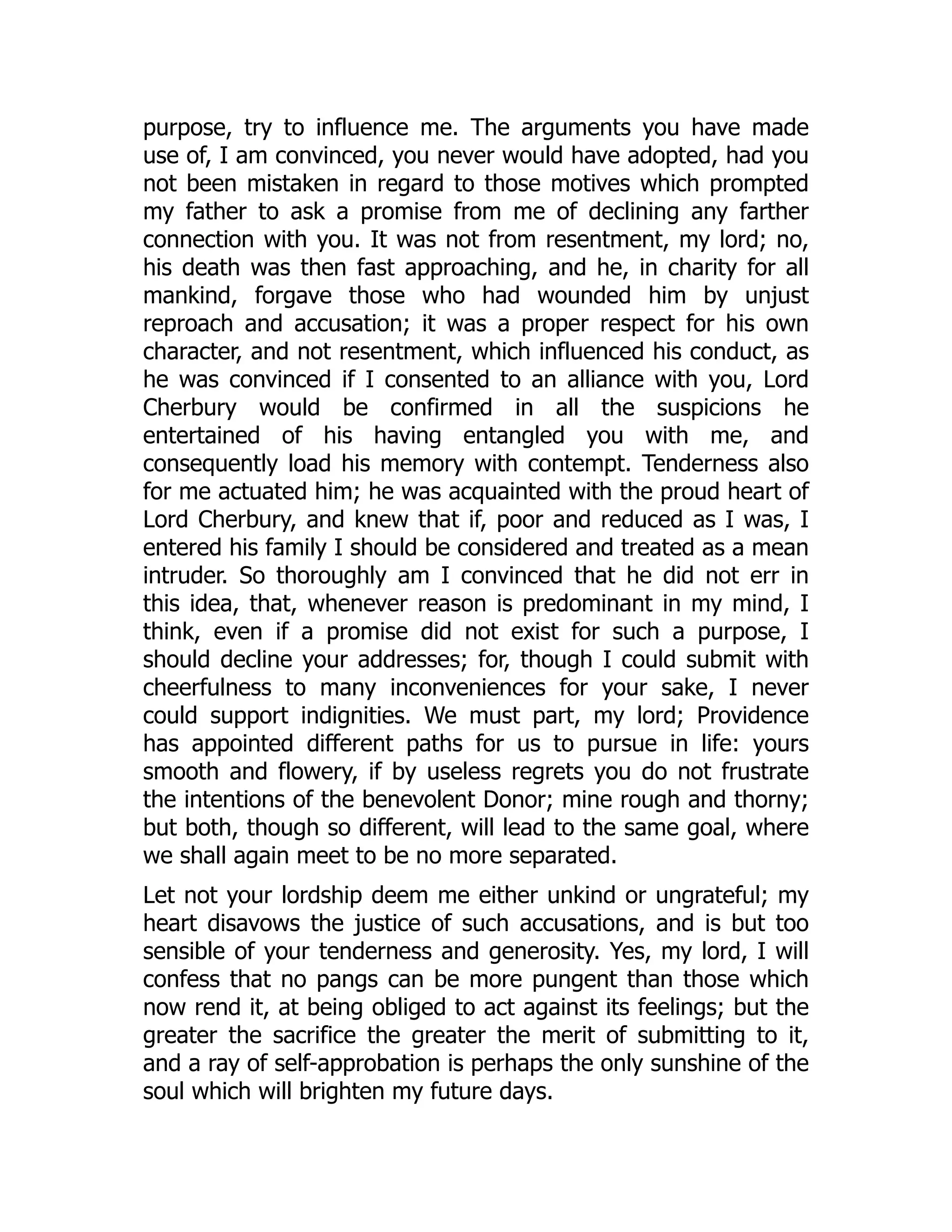 purpose, try to influence me. The arguments you have made
use of, I am convinced, you never would have adopted, had you
not been mistaken in regard to those motives which prompted
my father to ask a promise from me of declining any farther
connection with you. It was not from resentment, my lord; no,
his death was then fast approaching, and he, in charity for all
mankind, forgave those who had wounded him by unjust
reproach and accusation; it was a proper respect for his own
character, and not resentment, which influenced his conduct, as
he was convinced if I consented to an alliance with you, Lord
Cherbury would be confirmed in all the suspicions he
entertained of his having entangled you with me, and
consequently load his memory with contempt. Tenderness also
for me actuated him; he was acquainted with the proud heart of
Lord Cherbury, and knew that if, poor and reduced as I was, I
entered his family I should be considered and treated as a mean
intruder. So thoroughly am I convinced that he did not err in
this idea, that, whenever reason is predominant in my mind, I
think, even if a promise did not exist for such a purpose, I
should decline your addresses; for, though I could submit with
cheerfulness to many inconveniences for your sake, I never
could support indignities. We must part, my lord; Providence
has appointed different paths for us to pursue in life: yours
smooth and flowery, if by useless regrets you do not frustrate
the intentions of the benevolent Donor; mine rough and thorny;
but both, though so different, will lead to the same goal, where
we shall again meet to be no more separated.
Let not your lordship deem me either unkind or ungrateful; my
heart disavows the justice of such accusations, and is but too
sensible of your tenderness and generosity. Yes, my lord, I will
confess that no pangs can be more pungent than those which
now rend it, at being obliged to act against its feelings; but the
greater the sacrifice the greater the merit of submitting to it,
and a ray of self-approbation is perhaps the only sunshine of the
soul which will brighten my future days.
 