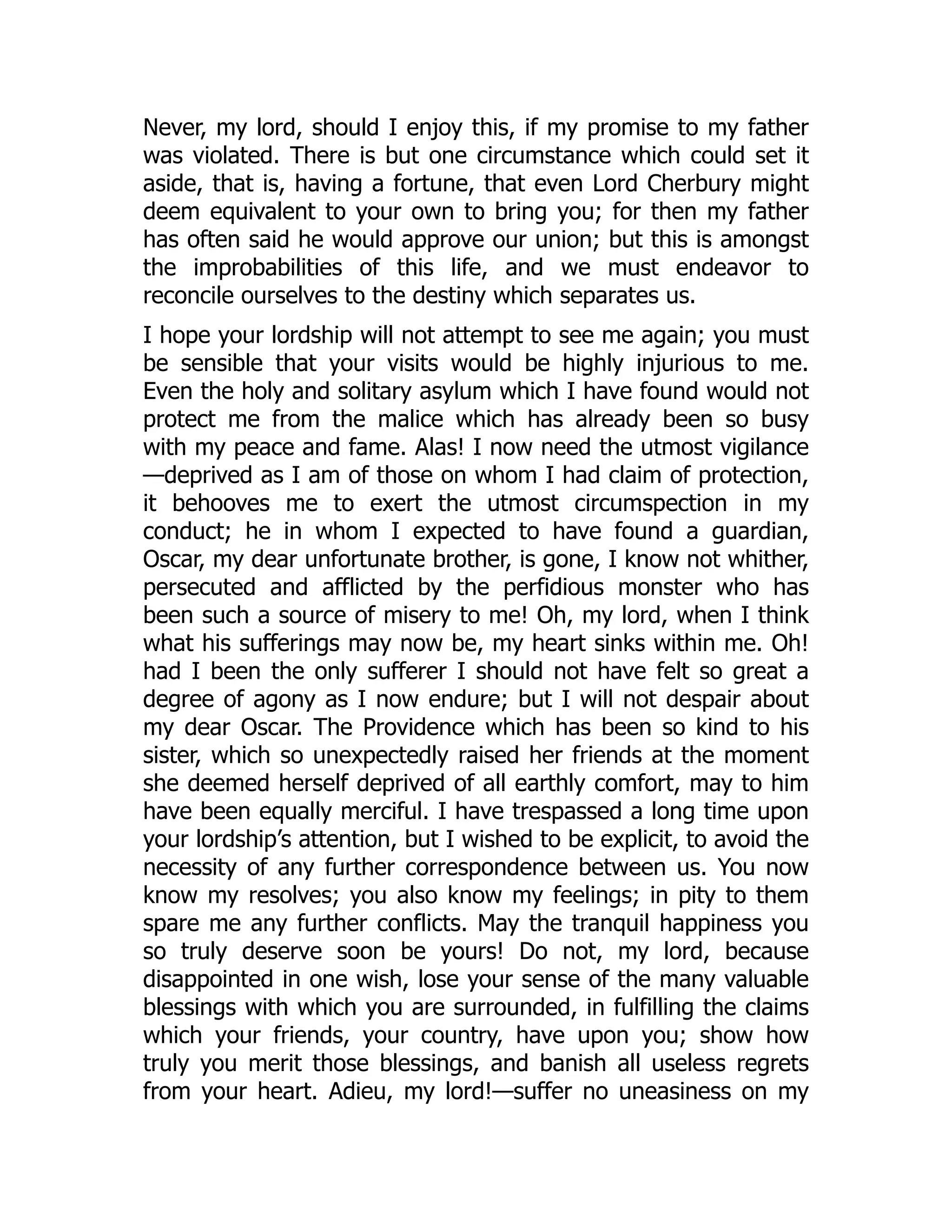 Never, my lord, should I enjoy this, if my promise to my father
was violated. There is but one circumstance which could set it
aside, that is, having a fortune, that even Lord Cherbury might
deem equivalent to your own to bring you; for then my father
has often said he would approve our union; but this is amongst
the improbabilities of this life, and we must endeavor to
reconcile ourselves to the destiny which separates us.
I hope your lordship will not attempt to see me again; you must
be sensible that your visits would be highly injurious to me.
Even the holy and solitary asylum which I have found would not
protect me from the malice which has already been so busy
with my peace and fame. Alas! I now need the utmost vigilance
—deprived as I am of those on whom I had claim of protection,
it behooves me to exert the utmost circumspection in my
conduct; he in whom I expected to have found a guardian,
Oscar, my dear unfortunate brother, is gone, I know not whither,
persecuted and afflicted by the perfidious monster who has
been such a source of misery to me! Oh, my lord, when I think
what his sufferings may now be, my heart sinks within me. Oh!
had I been the only sufferer I should not have felt so great a
degree of agony as I now endure; but I will not despair about
my dear Oscar. The Providence which has been so kind to his
sister, which so unexpectedly raised her friends at the moment
she deemed herself deprived of all earthly comfort, may to him
have been equally merciful. I have trespassed a long time upon
your lordship’s attention, but I wished to be explicit, to avoid the
necessity of any further correspondence between us. You now
know my resolves; you also know my feelings; in pity to them
spare me any further conflicts. May the tranquil happiness you
so truly deserve soon be yours! Do not, my lord, because
disappointed in one wish, lose your sense of the many valuable
blessings with which you are surrounded, in fulfilling the claims
which your friends, your country, have upon you; show how
truly you merit those blessings, and banish all useless regrets
from your heart. Adieu, my lord!—suffer no uneasiness on my
 