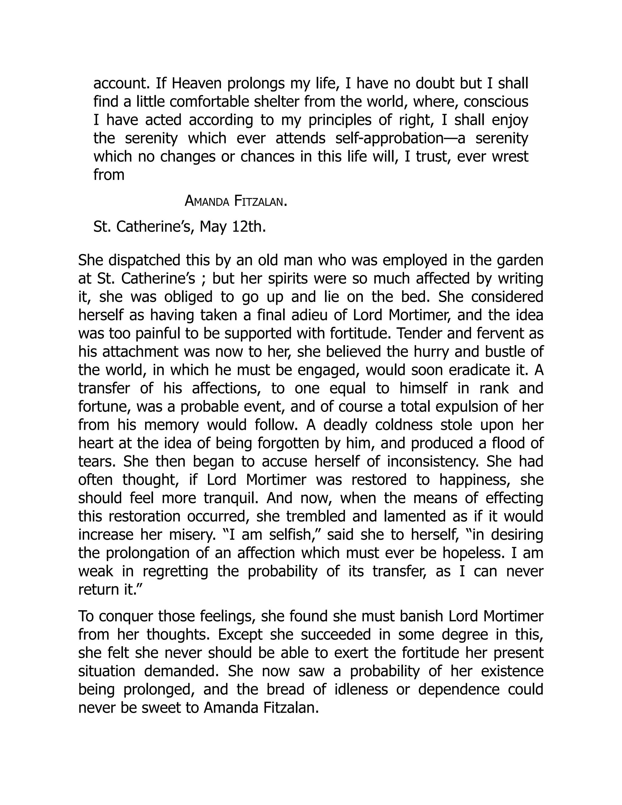 account. If Heaven prolongs my life, I have no doubt but I shall
find a little comfortable shelter from the world, where, conscious
I have acted according to my principles of right, I shall enjoy
the serenity which ever attends self-approbation—a serenity
which no changes or chances in this life will, I trust, ever wrest
from
Amanda Fitzalan.
St. Catherine’s, May 12th.
She dispatched this by an old man who was employed in the garden
at St. Catherine’s ; but her spirits were so much affected by writing
it, she was obliged to go up and lie on the bed. She considered
herself as having taken a final adieu of Lord Mortimer, and the idea
was too painful to be supported with fortitude. Tender and fervent as
his attachment was now to her, she believed the hurry and bustle of
the world, in which he must be engaged, would soon eradicate it. A
transfer of his affections, to one equal to himself in rank and
fortune, was a probable event, and of course a total expulsion of her
from his memory would follow. A deadly coldness stole upon her
heart at the idea of being forgotten by him, and produced a flood of
tears. She then began to accuse herself of inconsistency. She had
often thought, if Lord Mortimer was restored to happiness, she
should feel more tranquil. And now, when the means of effecting
this restoration occurred, she trembled and lamented as if it would
increase her misery. “I am selfish,” said she to herself, “in desiring
the prolongation of an affection which must ever be hopeless. I am
weak in regretting the probability of its transfer, as I can never
return it.”
To conquer those feelings, she found she must banish Lord Mortimer
from her thoughts. Except she succeeded in some degree in this,
she felt she never should be able to exert the fortitude her present
situation demanded. She now saw a probability of her existence
being prolonged, and the bread of idleness or dependence could
never be sweet to Amanda Fitzalan.
 