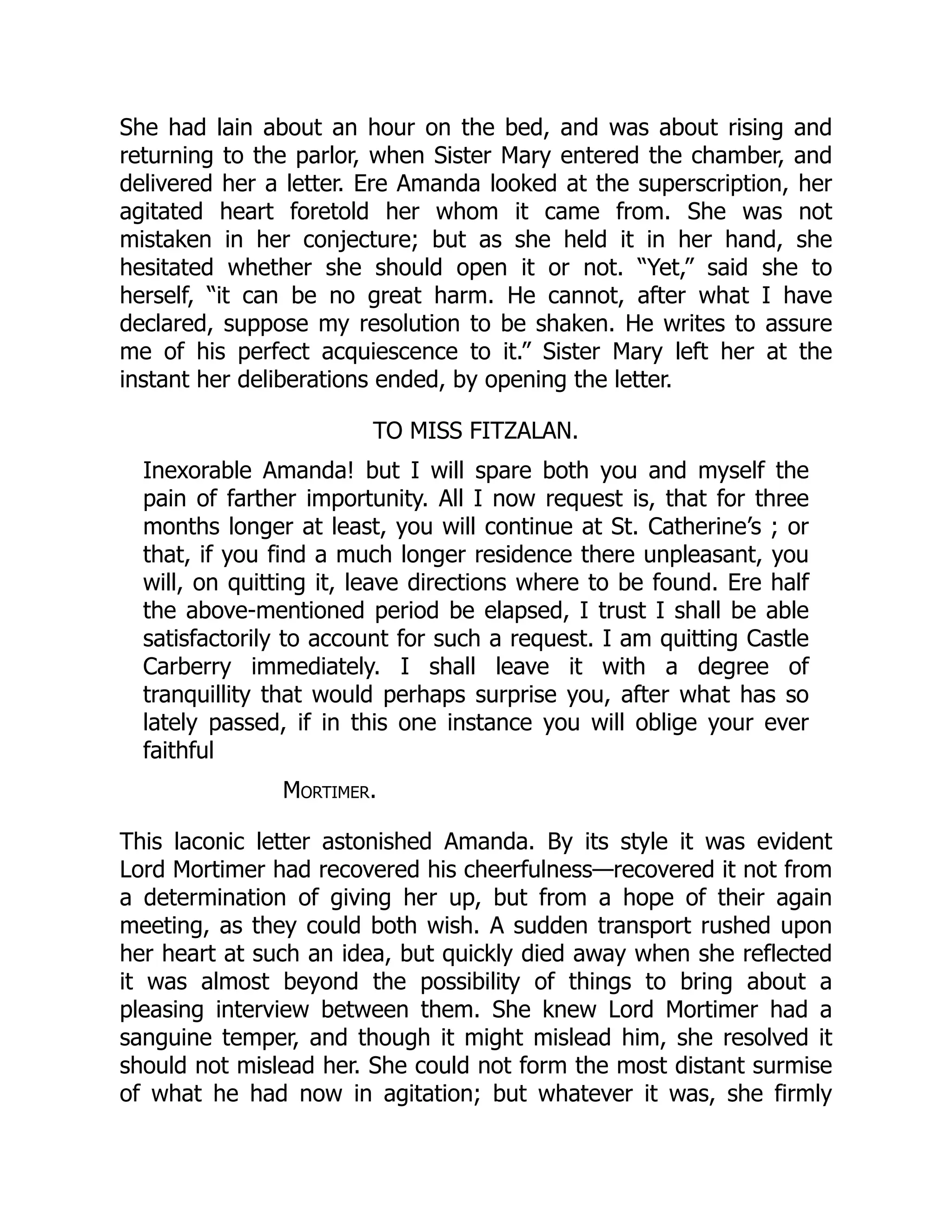 She had lain about an hour on the bed, and was about rising and
returning to the parlor, when Sister Mary entered the chamber, and
delivered her a letter. Ere Amanda looked at the superscription, her
agitated heart foretold her whom it came from. She was not
mistaken in her conjecture; but as she held it in her hand, she
hesitated whether she should open it or not. “Yet,” said she to
herself, “it can be no great harm. He cannot, after what I have
declared, suppose my resolution to be shaken. He writes to assure
me of his perfect acquiescence to it.” Sister Mary left her at the
instant her deliberations ended, by opening the letter.
TO MISS FITZALAN.
Inexorable Amanda! but I will spare both you and myself the
pain of farther importunity. All I now request is, that for three
months longer at least, you will continue at St. Catherine’s ; or
that, if you find a much longer residence there unpleasant, you
will, on quitting it, leave directions where to be found. Ere half
the above-mentioned period be elapsed, I trust I shall be able
satisfactorily to account for such a request. I am quitting Castle
Carberry immediately. I shall leave it with a degree of
tranquillity that would perhaps surprise you, after what has so
lately passed, if in this one instance you will oblige your ever
faithful
Mortimer.
This laconic letter astonished Amanda. By its style it was evident
Lord Mortimer had recovered his cheerfulness—recovered it not from
a determination of giving her up, but from a hope of their again
meeting, as they could both wish. A sudden transport rushed upon
her heart at such an idea, but quickly died away when she reflected
it was almost beyond the possibility of things to bring about a
pleasing interview between them. She knew Lord Mortimer had a
sanguine temper, and though it might mislead him, she resolved it
should not mislead her. She could not form the most distant surmise
of what he had now in agitation; but whatever it was, she firmly
 