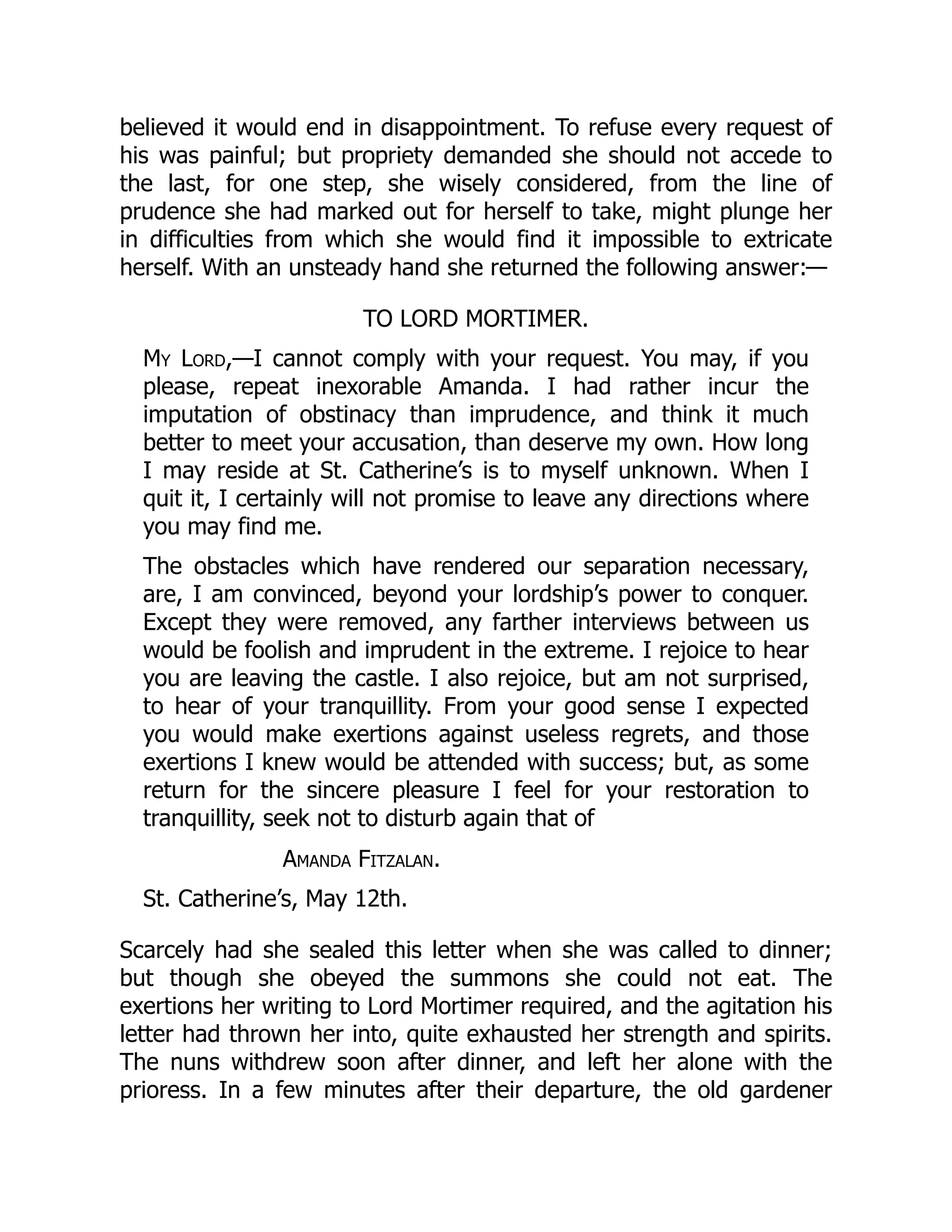 believed it would end in disappointment. To refuse every request of
his was painful; but propriety demanded she should not accede to
the last, for one step, she wisely considered, from the line of
prudence she had marked out for herself to take, might plunge her
in difficulties from which she would find it impossible to extricate
herself. With an unsteady hand she returned the following answer:—
TO LORD MORTIMER.
My Lord,—I cannot comply with your request. You may, if you
please, repeat inexorable Amanda. I had rather incur the
imputation of obstinacy than imprudence, and think it much
better to meet your accusation, than deserve my own. How long
I may reside at St. Catherine’s is to myself unknown. When I
quit it, I certainly will not promise to leave any directions where
you may find me.
The obstacles which have rendered our separation necessary,
are, I am convinced, beyond your lordship’s power to conquer.
Except they were removed, any farther interviews between us
would be foolish and imprudent in the extreme. I rejoice to hear
you are leaving the castle. I also rejoice, but am not surprised,
to hear of your tranquillity. From your good sense I expected
you would make exertions against useless regrets, and those
exertions I knew would be attended with success; but, as some
return for the sincere pleasure I feel for your restoration to
tranquillity, seek not to disturb again that of
Amanda Fitzalan.
St. Catherine’s, May 12th.
Scarcely had she sealed this letter when she was called to dinner;
but though she obeyed the summons she could not eat. The
exertions her writing to Lord Mortimer required, and the agitation his
letter had thrown her into, quite exhausted her strength and spirits.
The nuns withdrew soon after dinner, and left her alone with the
prioress. In a few minutes after their departure, the old gardener
 