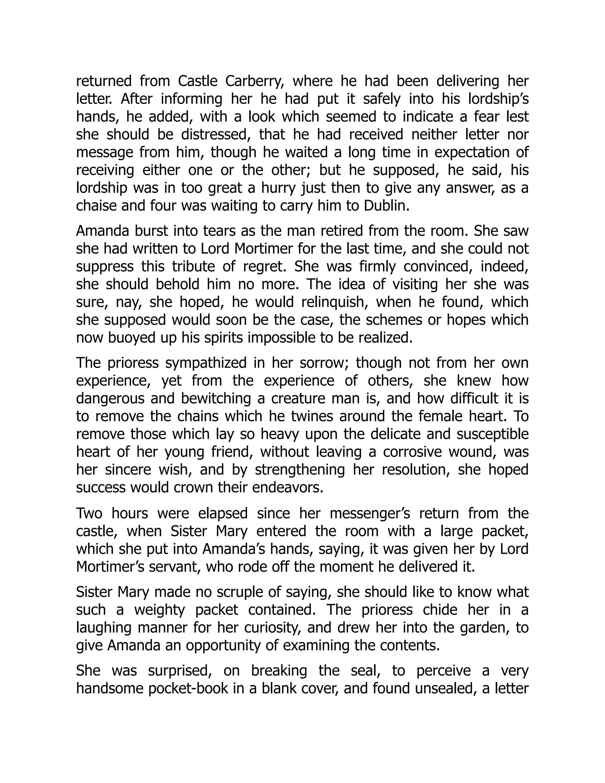 returned from Castle Carberry, where he had been delivering her
letter. After informing her he had put it safely into his lordship’s
hands, he added, with a look which seemed to indicate a fear lest
she should be distressed, that he had received neither letter nor
message from him, though he waited a long time in expectation of
receiving either one or the other; but he supposed, he said, his
lordship was in too great a hurry just then to give any answer, as a
chaise and four was waiting to carry him to Dublin.
Amanda burst into tears as the man retired from the room. She saw
she had written to Lord Mortimer for the last time, and she could not
suppress this tribute of regret. She was firmly convinced, indeed,
she should behold him no more. The idea of visiting her she was
sure, nay, she hoped, he would relinquish, when he found, which
she supposed would soon be the case, the schemes or hopes which
now buoyed up his spirits impossible to be realized.
The prioress sympathized in her sorrow; though not from her own
experience, yet from the experience of others, she knew how
dangerous and bewitching a creature man is, and how difficult it is
to remove the chains which he twines around the female heart. To
remove those which lay so heavy upon the delicate and susceptible
heart of her young friend, without leaving a corrosive wound, was
her sincere wish, and by strengthening her resolution, she hoped
success would crown their endeavors.
Two hours were elapsed since her messenger’s return from the
castle, when Sister Mary entered the room with a large packet,
which she put into Amanda’s hands, saying, it was given her by Lord
Mortimer’s servant, who rode off the moment he delivered it.
Sister Mary made no scruple of saying, she should like to know what
such a weighty packet contained. The prioress chide her in a
laughing manner for her curiosity, and drew her into the garden, to
give Amanda an opportunity of examining the contents.
She was surprised, on breaking the seal, to perceive a very
handsome pocket-book in a blank cover, and found unsealed, a letter
 