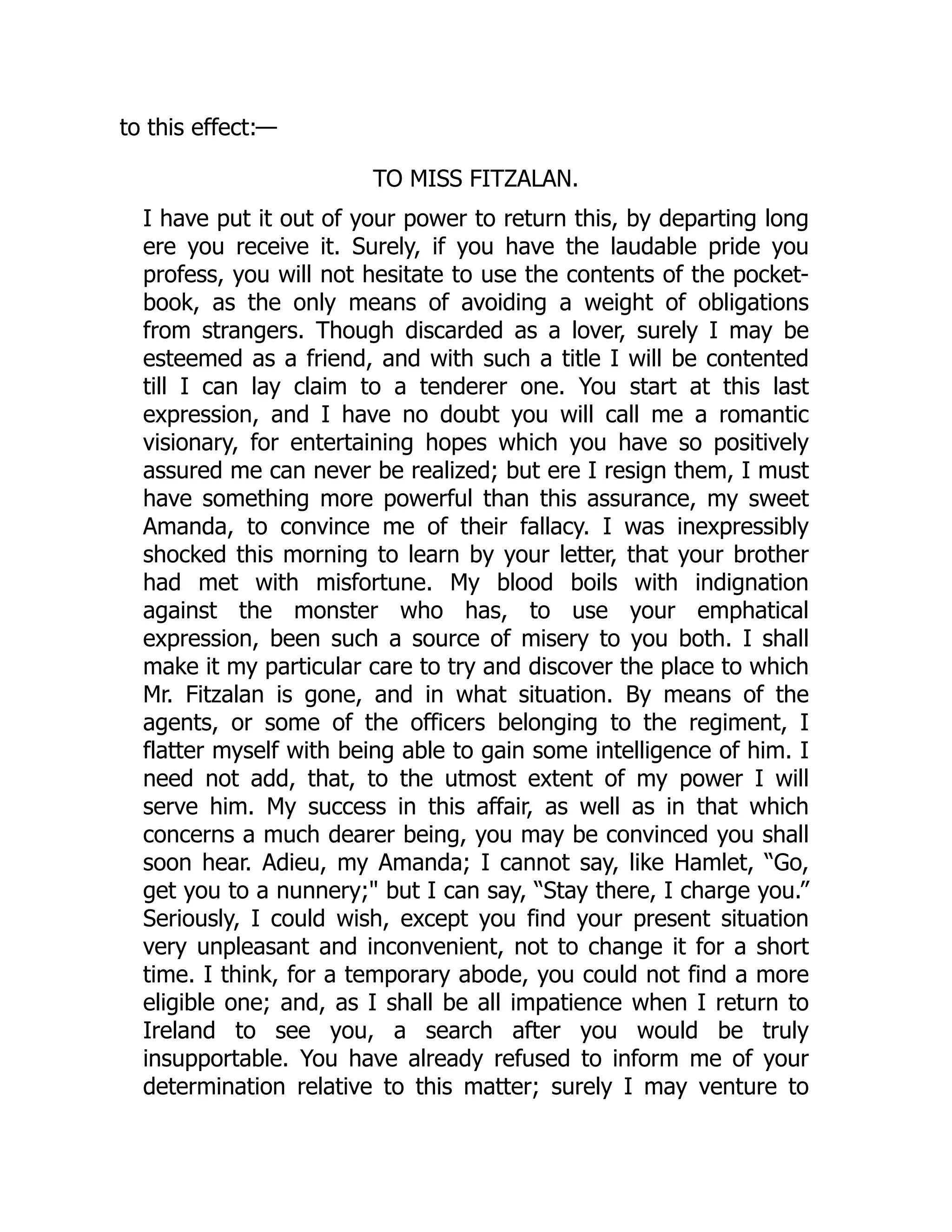 to this effect:—
TO MISS FITZALAN.
I have put it out of your power to return this, by departing long
ere you receive it. Surely, if you have the laudable pride you
profess, you will not hesitate to use the contents of the pocket-
book, as the only means of avoiding a weight of obligations
from strangers. Though discarded as a lover, surely I may be
esteemed as a friend, and with such a title I will be contented
till I can lay claim to a tenderer one. You start at this last
expression, and I have no doubt you will call me a romantic
visionary, for entertaining hopes which you have so positively
assured me can never be realized; but ere I resign them, I must
have something more powerful than this assurance, my sweet
Amanda, to convince me of their fallacy. I was inexpressibly
shocked this morning to learn by your letter, that your brother
had met with misfortune. My blood boils with indignation
against the monster who has, to use your emphatical
expression, been such a source of misery to you both. I shall
make it my particular care to try and discover the place to which
Mr. Fitzalan is gone, and in what situation. By means of the
agents, or some of the officers belonging to the regiment, I
flatter myself with being able to gain some intelligence of him. I
need not add, that, to the utmost extent of my power I will
serve him. My success in this affair, as well as in that which
concerns a much dearer being, you may be convinced you shall
soon hear. Adieu, my Amanda; I cannot say, like Hamlet, “Go,
get you to a nunnery;" but I can say, “Stay there, I charge you.”
Seriously, I could wish, except you find your present situation
very unpleasant and inconvenient, not to change it for a short
time. I think, for a temporary abode, you could not find a more
eligible one; and, as I shall be all impatience when I return to
Ireland to see you, a search after you would be truly
insupportable. You have already refused to inform me of your
determination relative to this matter; surely I may venture to
 