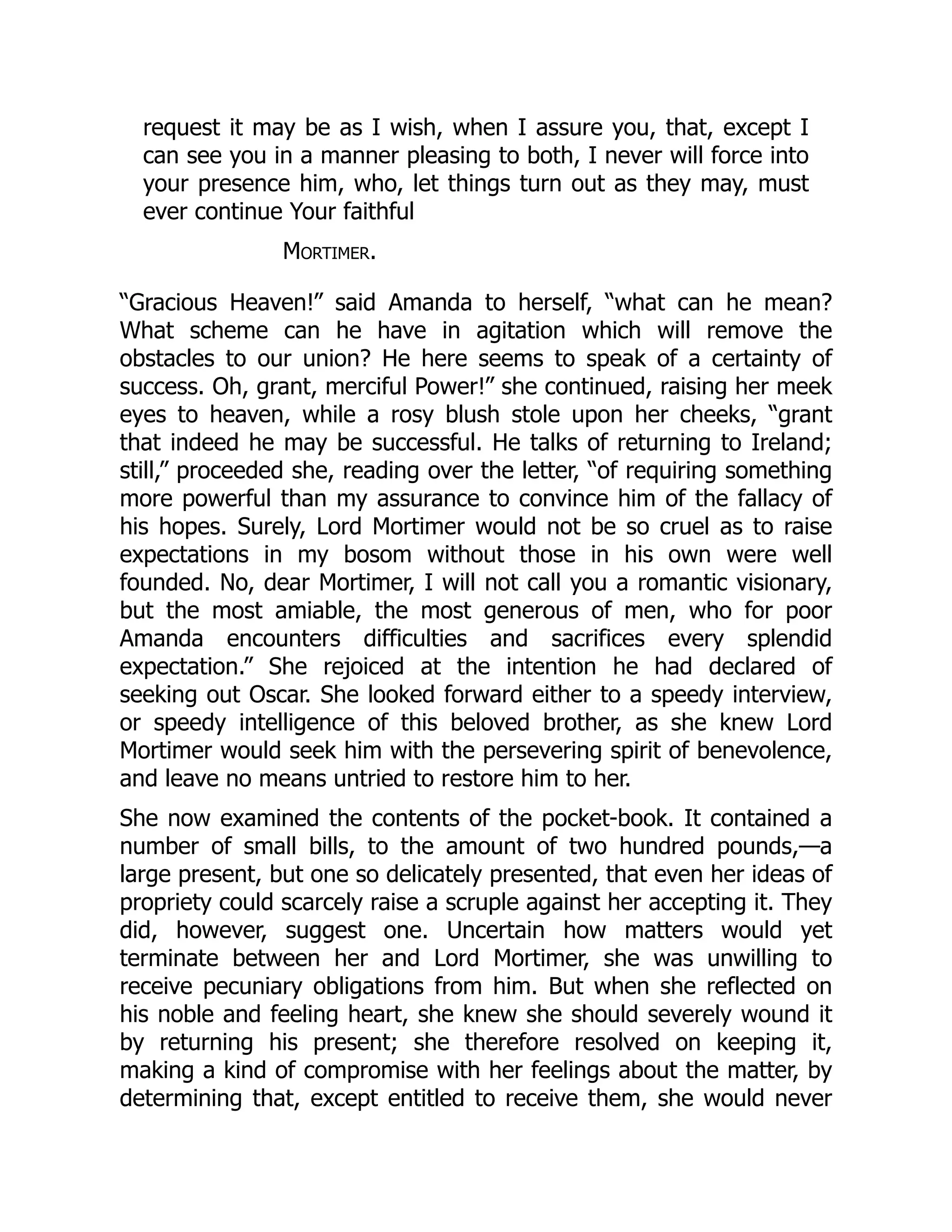 request it may be as I wish, when I assure you, that, except I
can see you in a manner pleasing to both, I never will force into
your presence him, who, let things turn out as they may, must
ever continue Your faithful
Mortimer.
“Gracious Heaven!” said Amanda to herself, “what can he mean?
What scheme can he have in agitation which will remove the
obstacles to our union? He here seems to speak of a certainty of
success. Oh, grant, merciful Power!” she continued, raising her meek
eyes to heaven, while a rosy blush stole upon her cheeks, “grant
that indeed he may be successful. He talks of returning to Ireland;
still,” proceeded she, reading over the letter, “of requiring something
more powerful than my assurance to convince him of the fallacy of
his hopes. Surely, Lord Mortimer would not be so cruel as to raise
expectations in my bosom without those in his own were well
founded. No, dear Mortimer, I will not call you a romantic visionary,
but the most amiable, the most generous of men, who for poor
Amanda encounters difficulties and sacrifices every splendid
expectation.” She rejoiced at the intention he had declared of
seeking out Oscar. She looked forward either to a speedy interview,
or speedy intelligence of this beloved brother, as she knew Lord
Mortimer would seek him with the persevering spirit of benevolence,
and leave no means untried to restore him to her.
She now examined the contents of the pocket-book. It contained a
number of small bills, to the amount of two hundred pounds,—a
large present, but one so delicately presented, that even her ideas of
propriety could scarcely raise a scruple against her accepting it. They
did, however, suggest one. Uncertain how matters would yet
terminate between her and Lord Mortimer, she was unwilling to
receive pecuniary obligations from him. But when she reflected on
his noble and feeling heart, she knew she should severely wound it
by returning his present; she therefore resolved on keeping it,
making a kind of compromise with her feelings about the matter, by
determining that, except entitled to receive them, she would never
 