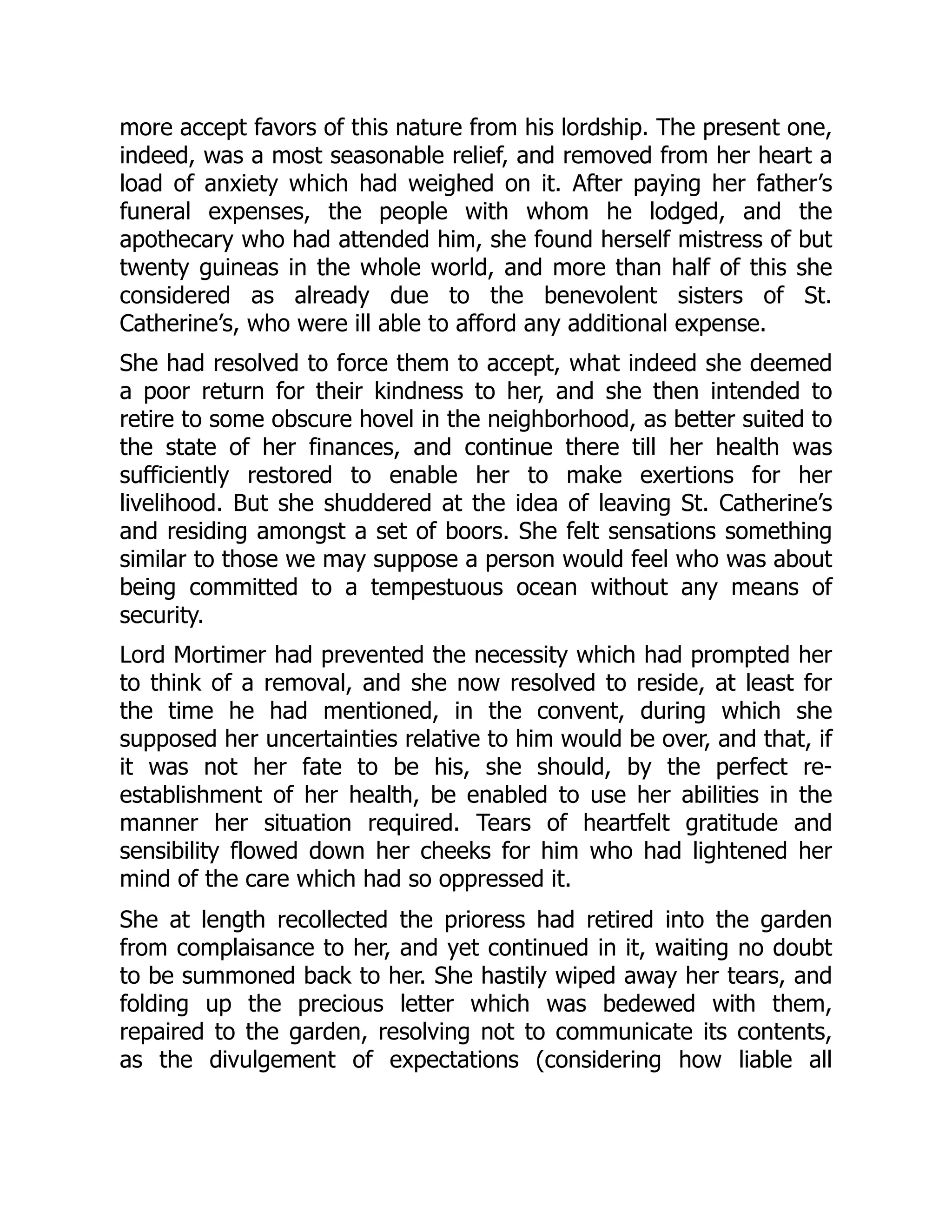 more accept favors of this nature from his lordship. The present one,
indeed, was a most seasonable relief, and removed from her heart a
load of anxiety which had weighed on it. After paying her father’s
funeral expenses, the people with whom he lodged, and the
apothecary who had attended him, she found herself mistress of but
twenty guineas in the whole world, and more than half of this she
considered as already due to the benevolent sisters of St.
Catherine’s, who were ill able to afford any additional expense.
She had resolved to force them to accept, what indeed she deemed
a poor return for their kindness to her, and she then intended to
retire to some obscure hovel in the neighborhood, as better suited to
the state of her finances, and continue there till her health was
sufficiently restored to enable her to make exertions for her
livelihood. But she shuddered at the idea of leaving St. Catherine’s
and residing amongst a set of boors. She felt sensations something
similar to those we may suppose a person would feel who was about
being committed to a tempestuous ocean without any means of
security.
Lord Mortimer had prevented the necessity which had prompted her
to think of a removal, and she now resolved to reside, at least for
the time he had mentioned, in the convent, during which she
supposed her uncertainties relative to him would be over, and that, if
it was not her fate to be his, she should, by the perfect re-
establishment of her health, be enabled to use her abilities in the
manner her situation required. Tears of heartfelt gratitude and
sensibility flowed down her cheeks for him who had lightened her
mind of the care which had so oppressed it.
She at length recollected the prioress had retired into the garden
from complaisance to her, and yet continued in it, waiting no doubt
to be summoned back to her. She hastily wiped away her tears, and
folding up the precious letter which was bedewed with them,
repaired to the garden, resolving not to communicate its contents,
as the divulgement of expectations (considering how liable all
 