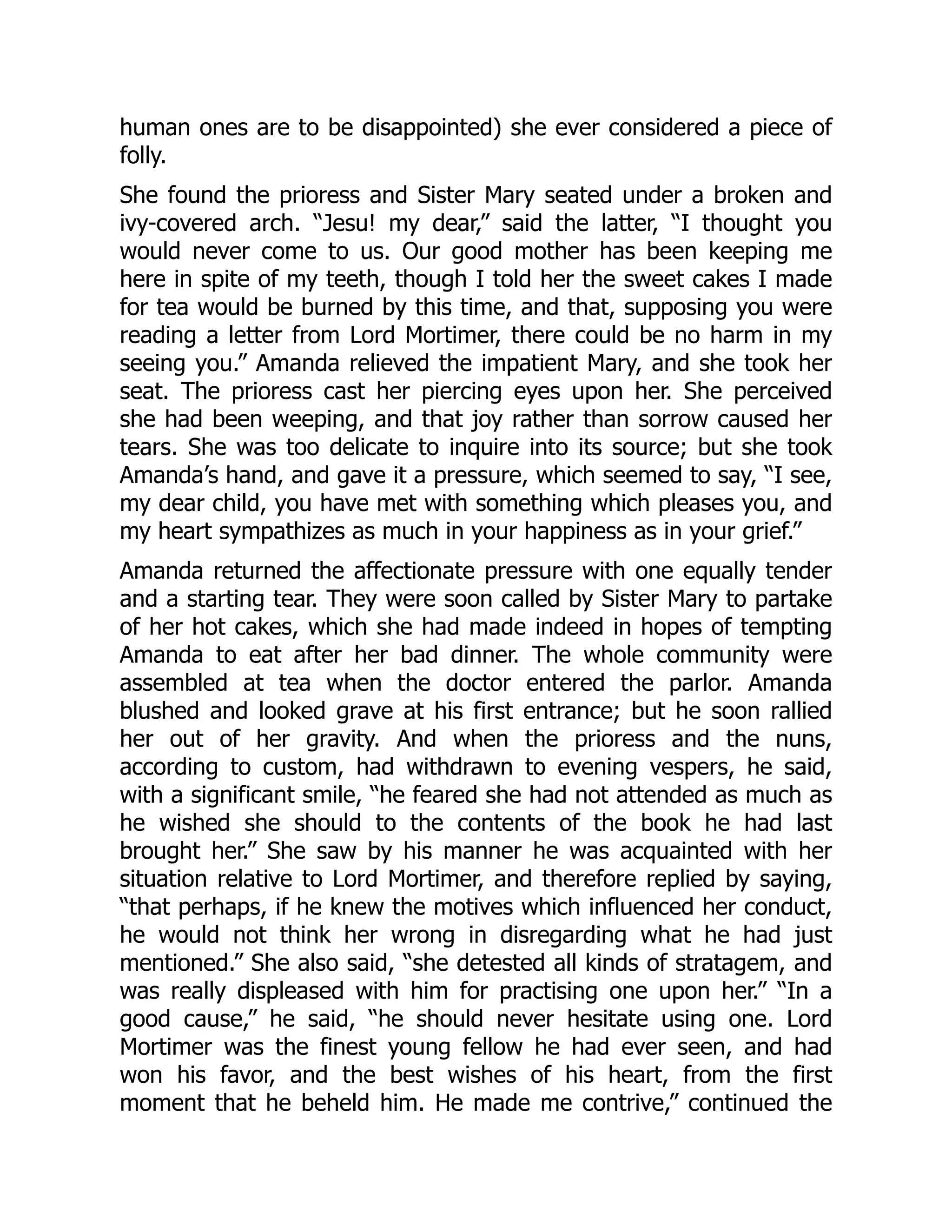 human ones are to be disappointed) she ever considered a piece of
folly.
She found the prioress and Sister Mary seated under a broken and
ivy-covered arch. “Jesu! my dear,” said the latter, “I thought you
would never come to us. Our good mother has been keeping me
here in spite of my teeth, though I told her the sweet cakes I made
for tea would be burned by this time, and that, supposing you were
reading a letter from Lord Mortimer, there could be no harm in my
seeing you.” Amanda relieved the impatient Mary, and she took her
seat. The prioress cast her piercing eyes upon her. She perceived
she had been weeping, and that joy rather than sorrow caused her
tears. She was too delicate to inquire into its source; but she took
Amanda’s hand, and gave it a pressure, which seemed to say, “I see,
my dear child, you have met with something which pleases you, and
my heart sympathizes as much in your happiness as in your grief.”
Amanda returned the affectionate pressure with one equally tender
and a starting tear. They were soon called by Sister Mary to partake
of her hot cakes, which she had made indeed in hopes of tempting
Amanda to eat after her bad dinner. The whole community were
assembled at tea when the doctor entered the parlor. Amanda
blushed and looked grave at his first entrance; but he soon rallied
her out of her gravity. And when the prioress and the nuns,
according to custom, had withdrawn to evening vespers, he said,
with a significant smile, “he feared she had not attended as much as
he wished she should to the contents of the book he had last
brought her.” She saw by his manner he was acquainted with her
situation relative to Lord Mortimer, and therefore replied by saying,
“that perhaps, if he knew the motives which influenced her conduct,
he would not think her wrong in disregarding what he had just
mentioned.” She also said, “she detested all kinds of stratagem, and
was really displeased with him for practising one upon her.” “In a
good cause,” he said, “he should never hesitate using one. Lord
Mortimer was the finest young fellow he had ever seen, and had
won his favor, and the best wishes of his heart, from the first
moment that he beheld him. He made me contrive,” continued the
 
