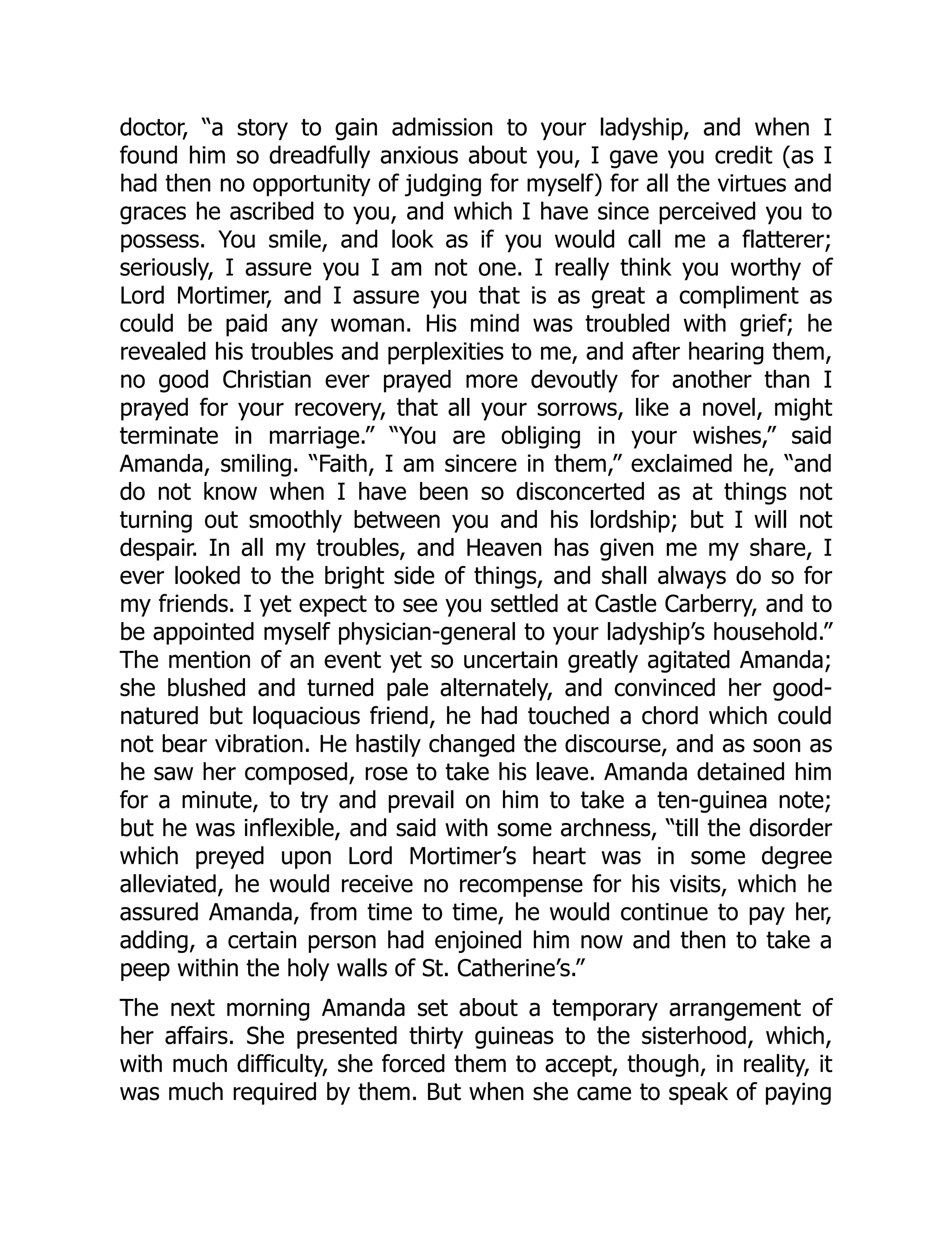 doctor, “a story to gain admission to your ladyship, and when I
found him so dreadfully anxious about you, I gave you credit (as I
had then no opportunity of judging for myself) for all the virtues and
graces he ascribed to you, and which I have since perceived you to
possess. You smile, and look as if you would call me a flatterer;
seriously, I assure you I am not one. I really think you worthy of
Lord Mortimer, and I assure you that is as great a compliment as
could be paid any woman. His mind was troubled with grief; he
revealed his troubles and perplexities to me, and after hearing them,
no good Christian ever prayed more devoutly for another than I
prayed for your recovery, that all your sorrows, like a novel, might
terminate in marriage.” “You are obliging in your wishes,” said
Amanda, smiling. “Faith, I am sincere in them,” exclaimed he, “and
do not know when I have been so disconcerted as at things not
turning out smoothly between you and his lordship; but I will not
despair. In all my troubles, and Heaven has given me my share, I
ever looked to the bright side of things, and shall always do so for
my friends. I yet expect to see you settled at Castle Carberry, and to
be appointed myself physician-general to your ladyship’s household.”
The mention of an event yet so uncertain greatly agitated Amanda;
she blushed and turned pale alternately, and convinced her good-
natured but loquacious friend, he had touched a chord which could
not bear vibration. He hastily changed the discourse, and as soon as
he saw her composed, rose to take his leave. Amanda detained him
for a minute, to try and prevail on him to take a ten-guinea note;
but he was inflexible, and said with some archness, “till the disorder
which preyed upon Lord Mortimer’s heart was in some degree
alleviated, he would receive no recompense for his visits, which he
assured Amanda, from time to time, he would continue to pay her,
adding, a certain person had enjoined him now and then to take a
peep within the holy walls of St. Catherine’s.”
The next morning Amanda set about a temporary arrangement of
her affairs. She presented thirty guineas to the sisterhood, which,
with much difficulty, she forced them to accept, though, in reality, it
was much required by them. But when she came to speak of paying
 