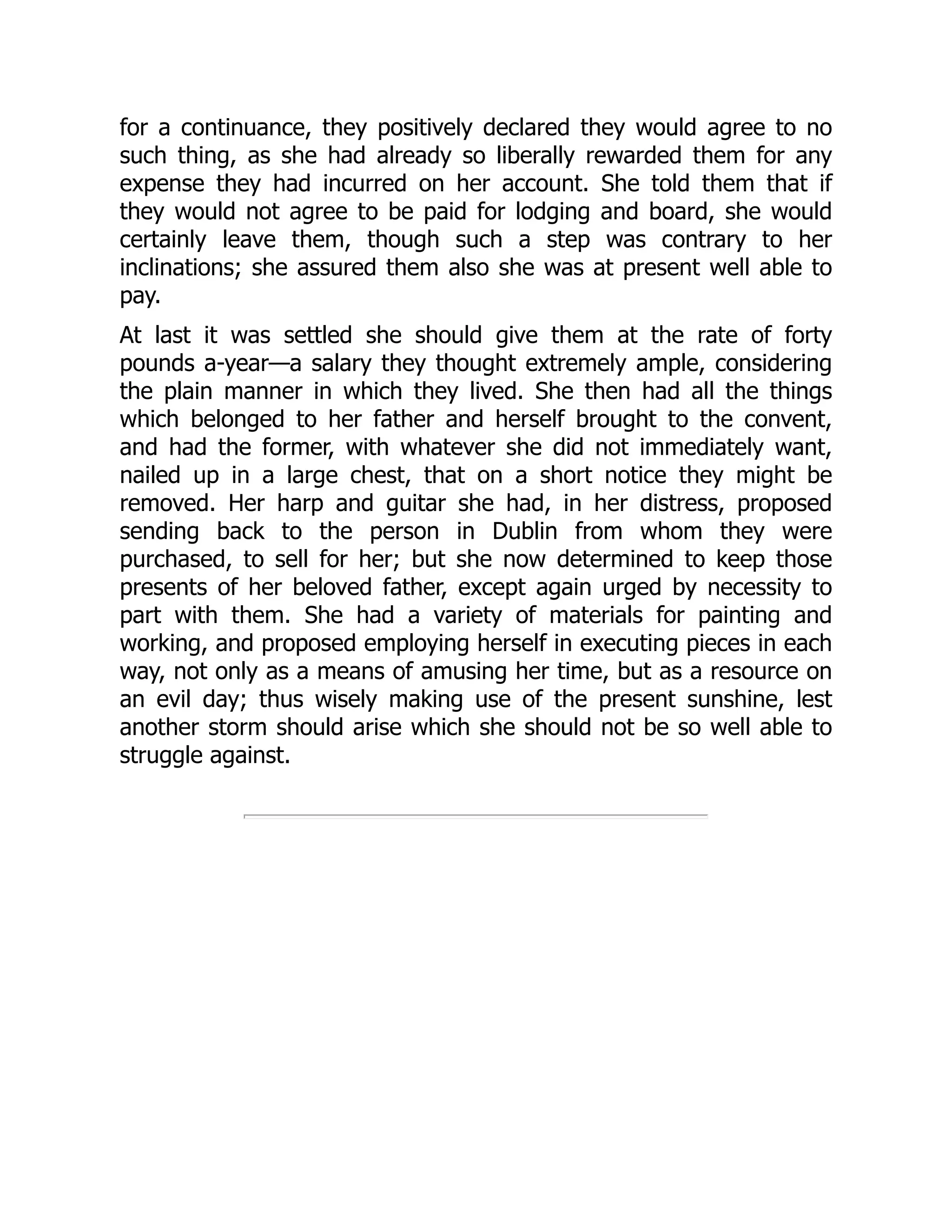 for a continuance, they positively declared they would agree to no
such thing, as she had already so liberally rewarded them for any
expense they had incurred on her account. She told them that if
they would not agree to be paid for lodging and board, she would
certainly leave them, though such a step was contrary to her
inclinations; she assured them also she was at present well able to
pay.
At last it was settled she should give them at the rate of forty
pounds a-year—a salary they thought extremely ample, considering
the plain manner in which they lived. She then had all the things
which belonged to her father and herself brought to the convent,
and had the former, with whatever she did not immediately want,
nailed up in a large chest, that on a short notice they might be
removed. Her harp and guitar she had, in her distress, proposed
sending back to the person in Dublin from whom they were
purchased, to sell for her; but she now determined to keep those
presents of her beloved father, except again urged by necessity to
part with them. She had a variety of materials for painting and
working, and proposed employing herself in executing pieces in each
way, not only as a means of amusing her time, but as a resource on
an evil day; thus wisely making use of the present sunshine, lest
another storm should arise which she should not be so well able to
struggle against.
 