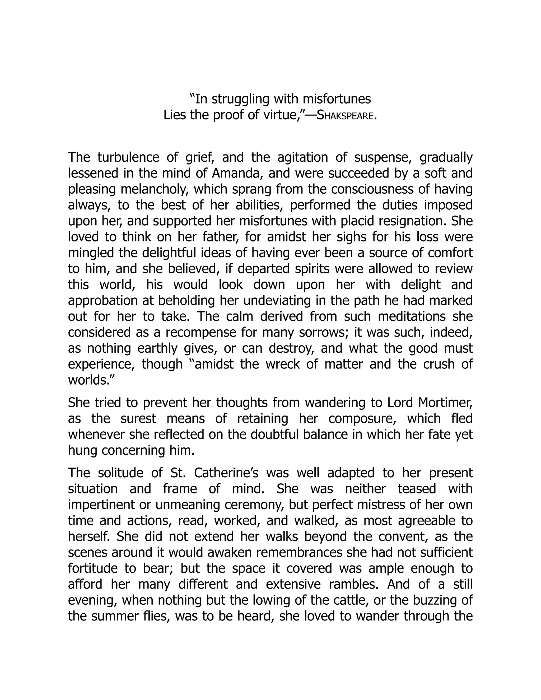 “In struggling with misfortunes
Lies the proof of virtue,”—Shakspeare.
The turbulence of grief, and the agitation of suspense, gradually
lessened in the mind of Amanda, and were succeeded by a soft and
pleasing melancholy, which sprang from the consciousness of having
always, to the best of her abilities, performed the duties imposed
upon her, and supported her misfortunes with placid resignation. She
loved to think on her father, for amidst her sighs for his loss were
mingled the delightful ideas of having ever been a source of comfort
to him, and she believed, if departed spirits were allowed to review
this world, his would look down upon her with delight and
approbation at beholding her undeviating in the path he had marked
out for her to take. The calm derived from such meditations she
considered as a recompense for many sorrows; it was such, indeed,
as nothing earthly gives, or can destroy, and what the good must
experience, though “amidst the wreck of matter and the crush of
worlds.”
She tried to prevent her thoughts from wandering to Lord Mortimer,
as the surest means of retaining her composure, which fled
whenever she reflected on the doubtful balance in which her fate yet
hung concerning him.
The solitude of St. Catherine’s was well adapted to her present
situation and frame of mind. She was neither teased with
impertinent or unmeaning ceremony, but perfect mistress of her own
time and actions, read, worked, and walked, as most agreeable to
herself. She did not extend her walks beyond the convent, as the
scenes around it would awaken remembrances she had not sufficient
fortitude to bear; but the space it covered was ample enough to
afford her many different and extensive rambles. And of a still
evening, when nothing but the lowing of the cattle, or the buzzing of
the summer flies, was to be heard, she loved to wander through the
 