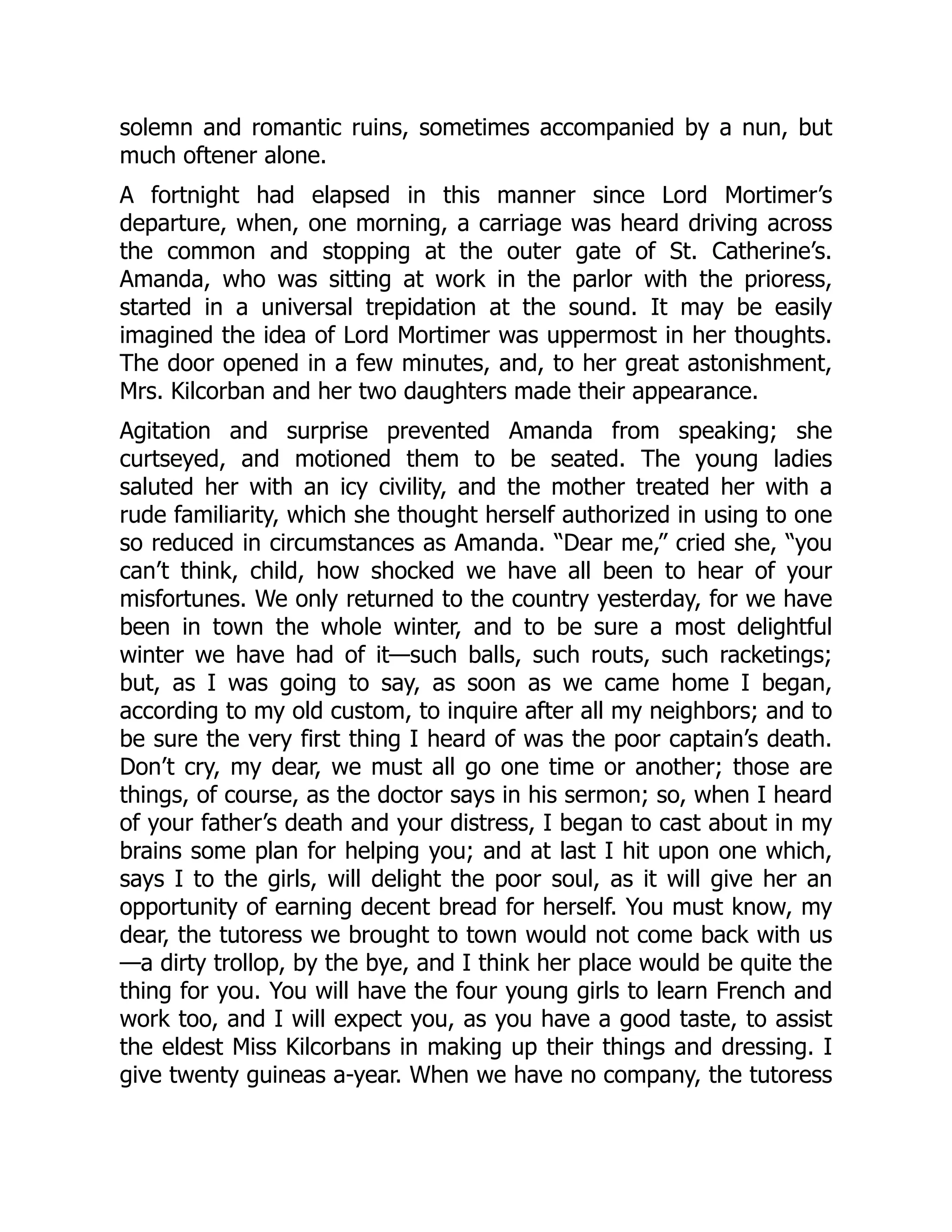 solemn and romantic ruins, sometimes accompanied by a nun, but
much oftener alone.
A fortnight had elapsed in this manner since Lord Mortimer’s
departure, when, one morning, a carriage was heard driving across
the common and stopping at the outer gate of St. Catherine’s.
Amanda, who was sitting at work in the parlor with the prioress,
started in a universal trepidation at the sound. It may be easily
imagined the idea of Lord Mortimer was uppermost in her thoughts.
The door opened in a few minutes, and, to her great astonishment,
Mrs. Kilcorban and her two daughters made their appearance.
Agitation and surprise prevented Amanda from speaking; she
curtseyed, and motioned them to be seated. The young ladies
saluted her with an icy civility, and the mother treated her with a
rude familiarity, which she thought herself authorized in using to one
so reduced in circumstances as Amanda. “Dear me,” cried she, “you
can’t think, child, how shocked we have all been to hear of your
misfortunes. We only returned to the country yesterday, for we have
been in town the whole winter, and to be sure a most delightful
winter we have had of it—such balls, such routs, such racketings;
but, as I was going to say, as soon as we came home I began,
according to my old custom, to inquire after all my neighbors; and to
be sure the very first thing I heard of was the poor captain’s death.
Don’t cry, my dear, we must all go one time or another; those are
things, of course, as the doctor says in his sermon; so, when I heard
of your father’s death and your distress, I began to cast about in my
brains some plan for helping you; and at last I hit upon one which,
says I to the girls, will delight the poor soul, as it will give her an
opportunity of earning decent bread for herself. You must know, my
dear, the tutoress we brought to town would not come back with us
—a dirty trollop, by the bye, and I think her place would be quite the
thing for you. You will have the four young girls to learn French and
work too, and I will expect you, as you have a good taste, to assist
the eldest Miss Kilcorbans in making up their things and dressing. I
give twenty guineas a-year. When we have no company, the tutoress
 