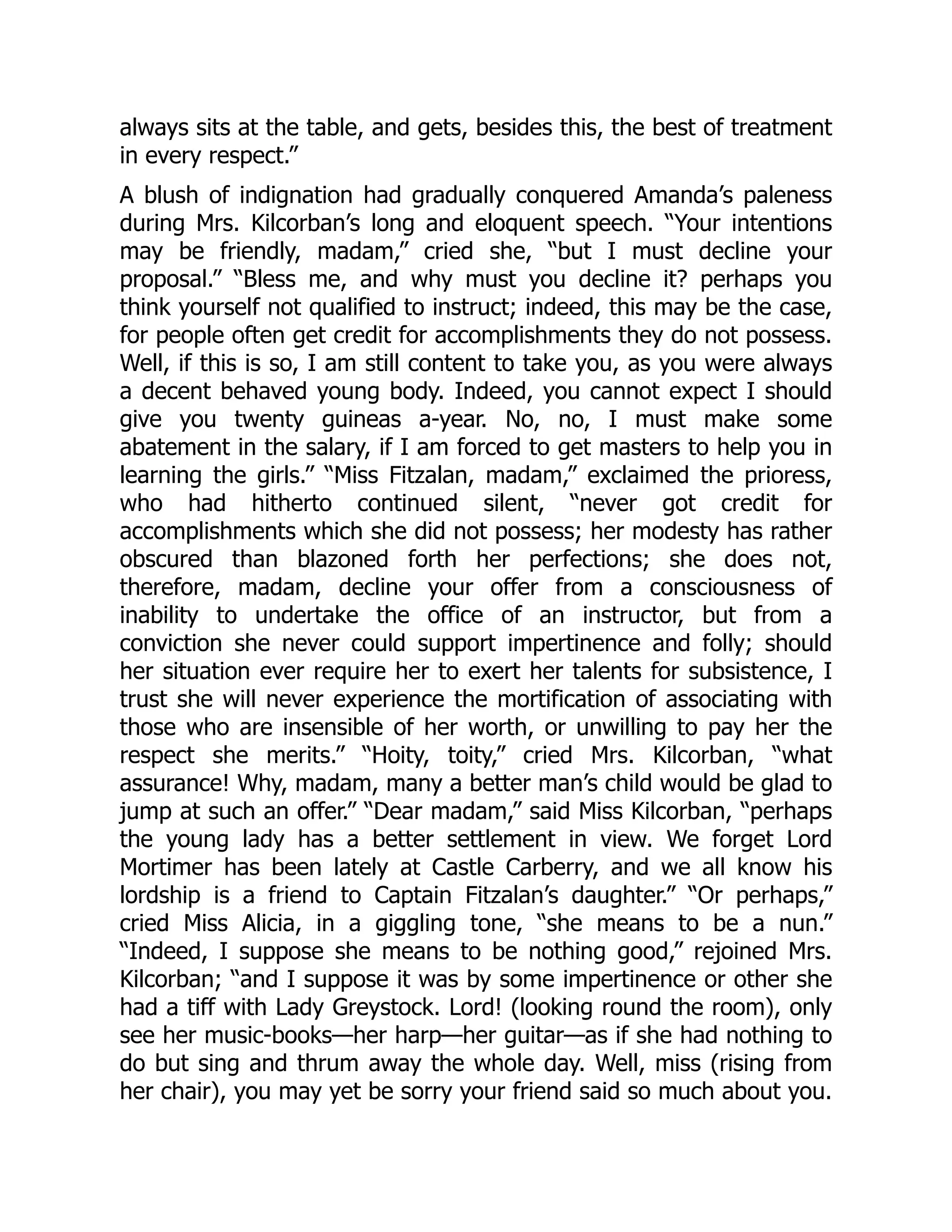 always sits at the table, and gets, besides this, the best of treatment
in every respect.”
A blush of indignation had gradually conquered Amanda’s paleness
during Mrs. Kilcorban’s long and eloquent speech. “Your intentions
may be friendly, madam,” cried she, “but I must decline your
proposal.” “Bless me, and why must you decline it? perhaps you
think yourself not qualified to instruct; indeed, this may be the case,
for people often get credit for accomplishments they do not possess.
Well, if this is so, I am still content to take you, as you were always
a decent behaved young body. Indeed, you cannot expect I should
give you twenty guineas a-year. No, no, I must make some
abatement in the salary, if I am forced to get masters to help you in
learning the girls.” “Miss Fitzalan, madam,” exclaimed the prioress,
who had hitherto continued silent, “never got credit for
accomplishments which she did not possess; her modesty has rather
obscured than blazoned forth her perfections; she does not,
therefore, madam, decline your offer from a consciousness of
inability to undertake the office of an instructor, but from a
conviction she never could support impertinence and folly; should
her situation ever require her to exert her talents for subsistence, I
trust she will never experience the mortification of associating with
those who are insensible of her worth, or unwilling to pay her the
respect she merits.” “Hoity, toity,” cried Mrs. Kilcorban, “what
assurance! Why, madam, many a better man’s child would be glad to
jump at such an offer.” “Dear madam,” said Miss Kilcorban, “perhaps
the young lady has a better settlement in view. We forget Lord
Mortimer has been lately at Castle Carberry, and we all know his
lordship is a friend to Captain Fitzalan’s daughter.” “Or perhaps,”
cried Miss Alicia, in a giggling tone, “she means to be a nun.”
“Indeed, I suppose she means to be nothing good,” rejoined Mrs.
Kilcorban; “and I suppose it was by some impertinence or other she
had a tiff with Lady Greystock. Lord! (looking round the room), only
see her music-books—her harp—her guitar—as if she had nothing to
do but sing and thrum away the whole day. Well, miss (rising from
her chair), you may yet be sorry your friend said so much about you.
 