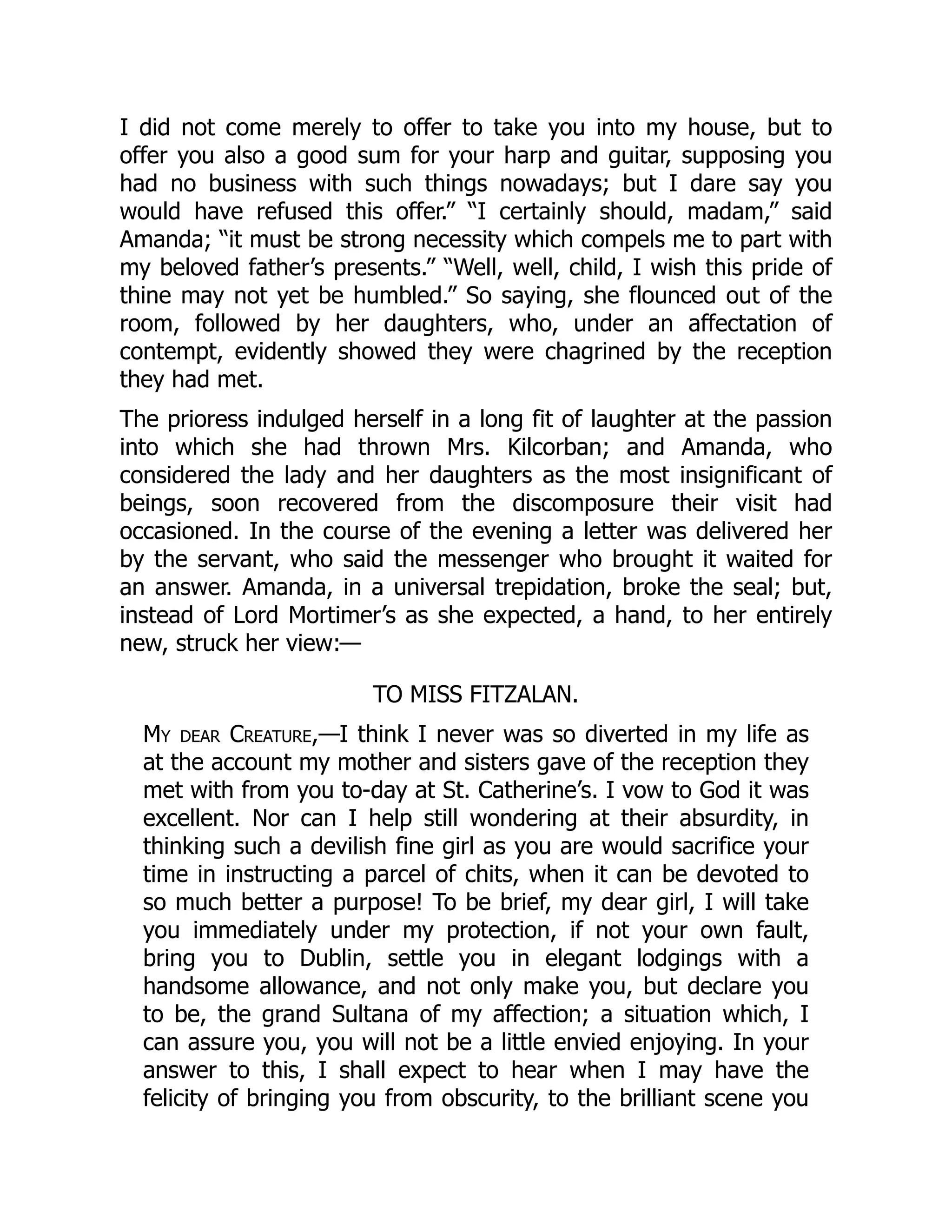 I did not come merely to offer to take you into my house, but to
offer you also a good sum for your harp and guitar, supposing you
had no business with such things nowadays; but I dare say you
would have refused this offer.” “I certainly should, madam,” said
Amanda; “it must be strong necessity which compels me to part with
my beloved father’s presents.” “Well, well, child, I wish this pride of
thine may not yet be humbled.” So saying, she flounced out of the
room, followed by her daughters, who, under an affectation of
contempt, evidently showed they were chagrined by the reception
they had met.
The prioress indulged herself in a long fit of laughter at the passion
into which she had thrown Mrs. Kilcorban; and Amanda, who
considered the lady and her daughters as the most insignificant of
beings, soon recovered from the discomposure their visit had
occasioned. In the course of the evening a letter was delivered her
by the servant, who said the messenger who brought it waited for
an answer. Amanda, in a universal trepidation, broke the seal; but,
instead of Lord Mortimer’s as she expected, a hand, to her entirely
new, struck her view:—
TO MISS FITZALAN.
My dear Creature,—I think I never was so diverted in my life as
at the account my mother and sisters gave of the reception they
met with from you to-day at St. Catherine’s. I vow to God it was
excellent. Nor can I help still wondering at their absurdity, in
thinking such a devilish fine girl as you are would sacrifice your
time in instructing a parcel of chits, when it can be devoted to
so much better a purpose! To be brief, my dear girl, I will take
you immediately under my protection, if not your own fault,
bring you to Dublin, settle you in elegant lodgings with a
handsome allowance, and not only make you, but declare you
to be, the grand Sultana of my affection; a situation which, I
can assure you, you will not be a little envied enjoying. In your
answer to this, I shall expect to hear when I may have the
felicity of bringing you from obscurity, to the brilliant scene you
 