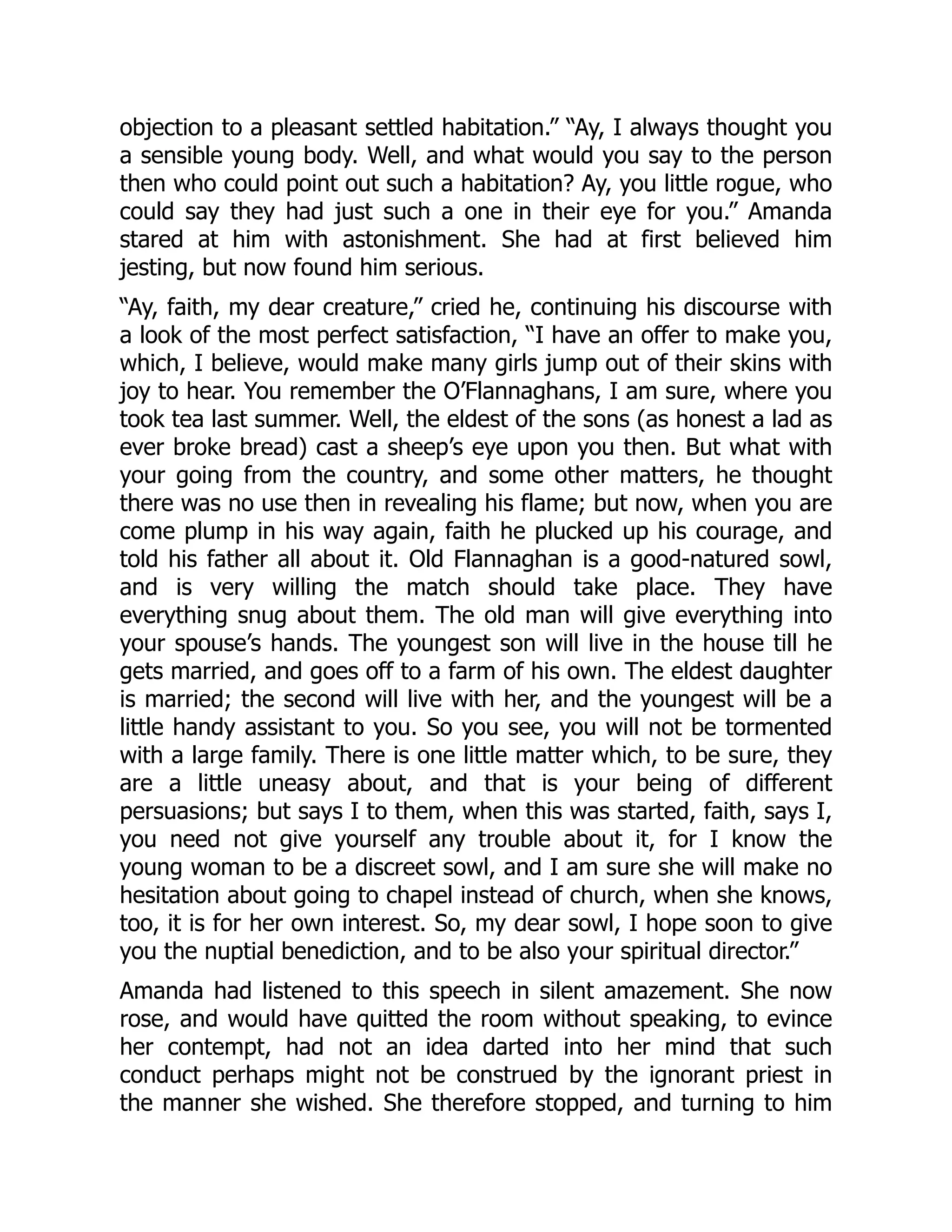 objection to a pleasant settled habitation.” “Ay, I always thought you
a sensible young body. Well, and what would you say to the person
then who could point out such a habitation? Ay, you little rogue, who
could say they had just such a one in their eye for you.” Amanda
stared at him with astonishment. She had at first believed him
jesting, but now found him serious.
“Ay, faith, my dear creature,” cried he, continuing his discourse with
a look of the most perfect satisfaction, “I have an offer to make you,
which, I believe, would make many girls jump out of their skins with
joy to hear. You remember the O’Flannaghans, I am sure, where you
took tea last summer. Well, the eldest of the sons (as honest a lad as
ever broke bread) cast a sheep’s eye upon you then. But what with
your going from the country, and some other matters, he thought
there was no use then in revealing his flame; but now, when you are
come plump in his way again, faith he plucked up his courage, and
told his father all about it. Old Flannaghan is a good-natured sowl,
and is very willing the match should take place. They have
everything snug about them. The old man will give everything into
your spouse’s hands. The youngest son will live in the house till he
gets married, and goes off to a farm of his own. The eldest daughter
is married; the second will live with her, and the youngest will be a
little handy assistant to you. So you see, you will not be tormented
with a large family. There is one little matter which, to be sure, they
are a little uneasy about, and that is your being of different
persuasions; but says I to them, when this was started, faith, says I,
you need not give yourself any trouble about it, for I know the
young woman to be a discreet sowl, and I am sure she will make no
hesitation about going to chapel instead of church, when she knows,
too, it is for her own interest. So, my dear sowl, I hope soon to give
you the nuptial benediction, and to be also your spiritual director.”
Amanda had listened to this speech in silent amazement. She now
rose, and would have quitted the room without speaking, to evince
her contempt, had not an idea darted into her mind that such
conduct perhaps might not be construed by the ignorant priest in
the manner she wished. She therefore stopped, and turning to him
 