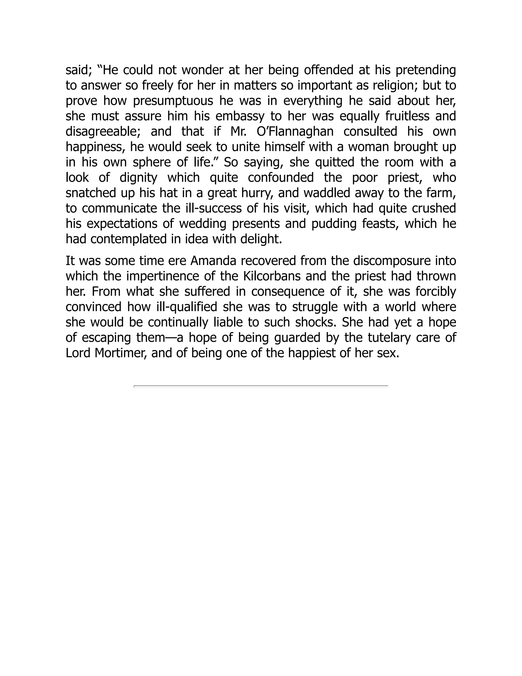 said; “He could not wonder at her being offended at his pretending
to answer so freely for her in matters so important as religion; but to
prove how presumptuous he was in everything he said about her,
she must assure him his embassy to her was equally fruitless and
disagreeable; and that if Mr. O’Flannaghan consulted his own
happiness, he would seek to unite himself with a woman brought up
in his own sphere of life.” So saying, she quitted the room with a
look of dignity which quite confounded the poor priest, who
snatched up his hat in a great hurry, and waddled away to the farm,
to communicate the ill-success of his visit, which had quite crushed
his expectations of wedding presents and pudding feasts, which he
had contemplated in idea with delight.
It was some time ere Amanda recovered from the discomposure into
which the impertinence of the Kilcorbans and the priest had thrown
her. From what she suffered in consequence of it, she was forcibly
convinced how ill-qualified she was to struggle with a world where
she would be continually liable to such shocks. She had yet a hope
of escaping them—a hope of being guarded by the tutelary care of
Lord Mortimer, and of being one of the happiest of her sex.
 