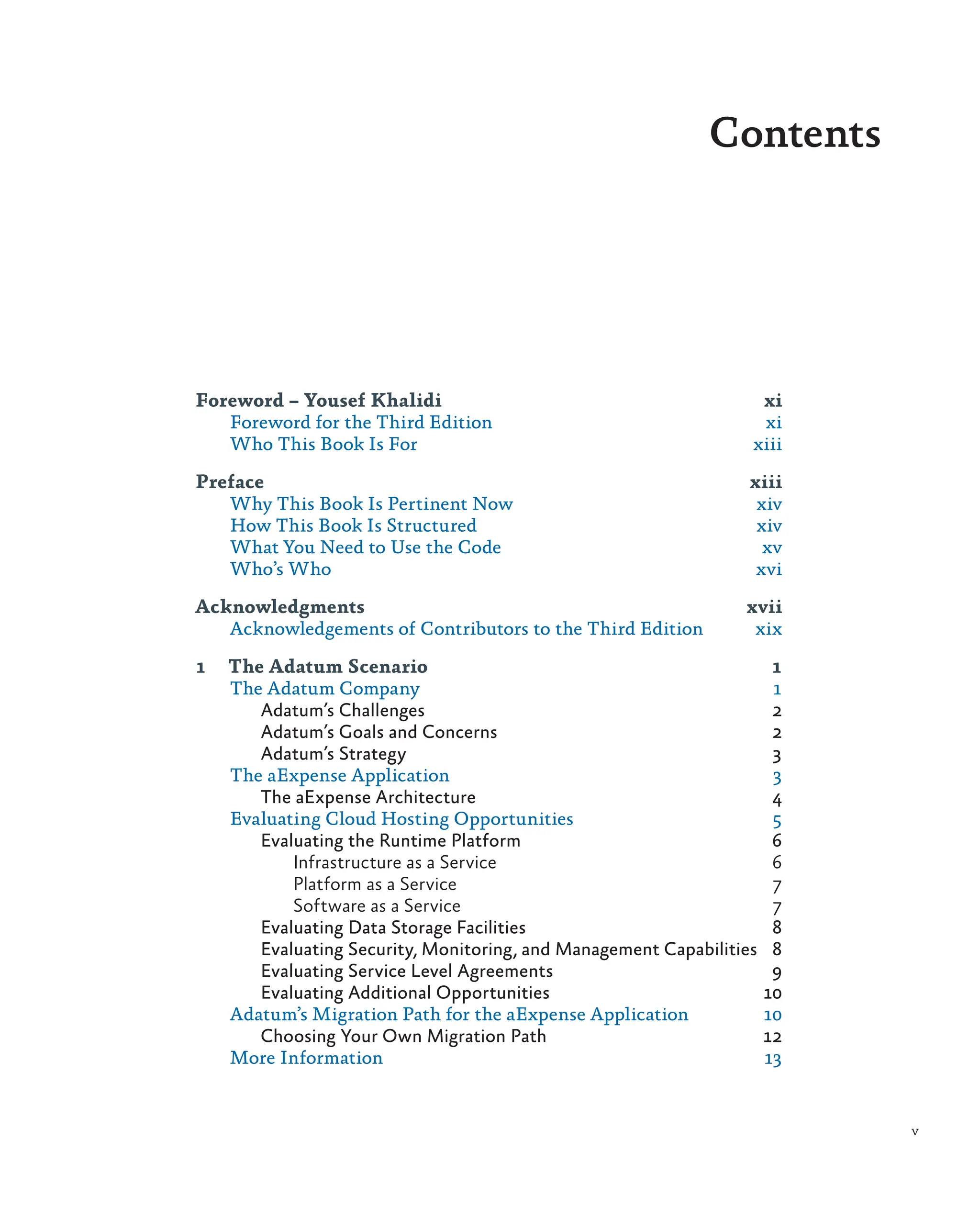 Contents
Foreword – Yousef Khalidi xi
Foreword for the Third Edition xi
Who This Book Is For xiii
Preface xiii
Why This Book Is Pertinent Now xiv
How This Book Is Structured xiv
What You Need to Use the Code xv
Who’s Who xvi
Acknowledgments xvii
Acknowledgements of Contributors to the Third Edition xix
1 The Adatum Scenario 1
The Adatum Company 1
Adatum’s Challenges 2
Adatum’s Goals and Concerns 2
Adatum’s Strategy 3
The aExpense Application 3
The aExpense Architecture 4
Evaluating Cloud Hosting Opportunities 5
Evaluating the Runtime Platform 6
Infrastructure as a Service 6
Platform as a Service 7
Software as a Service 7
Evaluating Data Storage Facilities 8
Evaluating Security, Monitoring, and Management Capabilities 8
Evaluating Service Level Agreements 9
Evaluating Additional Opportunities 10
Adatum’s Migration Path for the aExpense Application 10
Choosing Your Own Migration Path 12
More Information 13
v
 