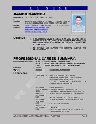 AAMER HAMEED – ACMA, APFA, COP ( ICMA- PAKISTAN) Page 1
AAMER HAMEED
Date of Birth
:
10 - 03 - 1977 Age: 39 years
Address: HOUSE#184/B, STREET# 03, JHANG ROAD, SHADAB
COLONY , FAISALABAD ,65-D, MODEL TOWN-LAHORE
Contact: (92-041) 2023256 Cell: (92-0301) 7047613,( 92-0321)4708198
Email(s): ahameed20032003@yahoo.com-
braveheart_184@hotmail.com
aamer.a5153@icmap.com.pk
Objective:  A MANAGERIAL LEVEL POSITION THAT WILL PROVIDE ME AN
OPPORTUNITY TO FULLY UTILIZE MY PROFESSIONAL KNOWLEDGE
AND SKILLS WITH A POTENTIAL TO GROW IN FINANCE AND
INTERNAL AUDIT.
 TO IMPROVE AND CAPTURE THE INTERNAL AUDITING AND
FINANCING WORLD
PROFESSIONAL CAREER SUMMARY:
Professional Certification : ACMA - (A-5153) FROM ( ICMA PAKISTAN )
APFA- - (A-7007) ASSOCIATE-PUBLIC FINANCE ACCOUNTANT
COP- CERTIFICATE OF PRACTICE ( ICMA-PAKISTAN)
Education : B.Com
Work
Experience :
Duration Organization & Designation
APRIL-2008 TO
DATE
MNH EXPORTS PVT LTD-LAHORE
MAKERWAL COLLIERIES LIMITED-LAHORE
NEETEX INTERNATIONAL-USA
( AS MANAGER ACCOUNTS &
FINANCE,FINANCE MANAGER )
DECEMBER
2005 T0 MARCH
-2008
KB ENTERPRISES
FAIRDEAL WEAVING MILLS LIMITED
( AS DEPUTY MANAGER ACCOUNTS &AUDITS)
MAY-2005 TO-
DECEMBER
2005
BISMILLAH FABRICS (PVT) LTD .FAISALABAD
(AS PROCESSING ACCOUNTS OFFICER)
DECEMBER-
2004 TO MAY-
2005
NIAGARA MILLS PVT. LIMITED. –FAISALABAD
( AS INTERNAL AUDITOR)
JUNE-2002 TO
DECEMBER-
2004
YAQUB &CO
(CHARTERED ACCOUNTANTS)-FAISALABAD
( AS EXTERNAL AUDITOR )
R E S U M E
 