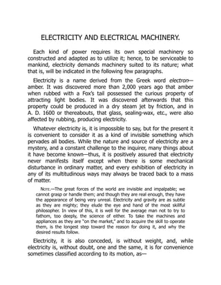 ELECTRICITY AND ELECTRICAL MACHINERY.
Each kind of power requires its own special machinery so
constructed and adapted as to utilize it; hence, to be serviceable to
mankind, electricity demands machinery suited to its nature; what
that is, will be indicated in the following few paragraphs.
Electricity is a name derived from the Greek word electron—
amber. It was discovered more than 2,000 years ago that amber
when rubbed with a Fox’s tail possessed the curious property of
attracting light bodies. It was discovered afterwards that this
property could be produced in a dry steam jet by friction, and in
A. D. 1600 or thereabouts, that glass, sealing-wax, etc., were also
affected by rubbing, producing electricity.
Whatever electricity is, it is impossible to say, but for the present it
is convenient to consider it as a kind of invisible something which
pervades all bodies. While the nature and source of electricity are a
mystery, and a constant challenge to the inquirer, many things about
it have become known—thus, it is positively assured that electricity
never manifests itself except when there is some mechanical
disturbance in ordinary matter, and every exhibition of electricity in
any of its multitudinous ways may always be traced back to a mass
of matter.
Note.—The great forces of the world are invisible and impalpable; we
cannot grasp or handle them; and though they are real enough, they have
the appearance of being very unreal. Electricity and gravity are as subtle
as they are mighty; they elude the eye and hand of the most skillful
philosopher. In view of this, it is well for the average man not to try to
fathom, too deeply, the science of either. To take the machines and
appliances as they are “on the market,” and to acquire the skill to operate
them, is the longest step toward the reason for doing it, and why the
desired results follow.
Electricity, it is also conceded, is without weight, and, while
electricity is, without doubt, one and the same, it is for convenience
sometimes classified according to its motion, as—
 