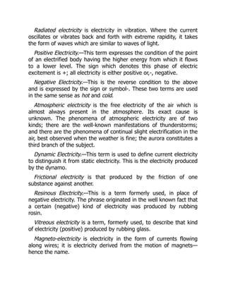 Radiated electricity is electricity in vibration. Where the current
oscillates or vibrates back and forth with extreme rapidity, it takes
the form of waves which are similar to waves of light.
Positive Electricity.—This term expresses the condition of the point
of an electrified body having the higher energy from which it flows
to a lower level. The sign which denotes this phase of electric
excitement is +; all electricity is either positive or,-, negative.
Negative Electricity.—This is the reverse condition to the above
and is expressed by the sign or symbol-. These two terms are used
in the same sense as hot and cold.
Atmospheric electricity is the free electricity of the air which is
almost always present in the atmosphere. Its exact cause is
unknown. The phenomena of atmospheric electricity are of two
kinds; there are the well-known manifestations of thunderstorms;
and there are the phenomena of continual slight electrification in the
air, best observed when the weather is fine; the aurora constitutes a
third branch of the subject.
Dynamic Electricity.—This term is used to define current electricity
to distinguish it from static electricity. This is the electricity produced
by the dynamo.
Frictional electricity is that produced by the friction of one
substance against another.
Resinous Electricity.—This is a term formerly used, in place of
negative electricity. The phrase originated in the well known fact that
a certain (negative) kind of electricity was produced by rubbing
rosin.
Vitreous electricity is a term, formerly used, to describe that kind
of electricity (positive) produced by rubbing glass.
Magneto-electricity is electricity in the form of currents flowing
along wires; it is electricity derived from the motion of magnets—
hence the name.
 