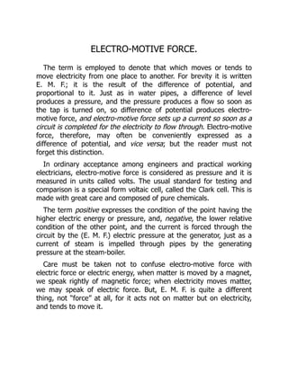 ELECTRO-MOTIVE FORCE.
The term is employed to denote that which moves or tends to
move electricity from one place to another. For brevity it is written
E. M. F.; it is the result of the difference of potential, and
proportional to it. Just as in water pipes, a difference of level
produces a pressure, and the pressure produces a flow so soon as
the tap is turned on, so difference of potential produces electro-
motive force, and electro-motive force sets up a current so soon as a
circuit is completed for the electricity to flow through. Electro-motive
force, therefore, may often be conveniently expressed as a
difference of potential, and vice versa; but the reader must not
forget this distinction.
In ordinary acceptance among engineers and practical working
electricians, electro-motive force is considered as pressure and it is
measured in units called volts. The usual standard for testing and
comparison is a special form voltaic cell, called the Clark cell. This is
made with great care and composed of pure chemicals.
The term positive expresses the condition of the point having the
higher electric energy or pressure, and, negative, the lower relative
condition of the other point, and the current is forced through the
circuit by the (E. M. F.) electric pressure at the generator, just as a
current of steam is impelled through pipes by the generating
pressure at the steam-boiler.
Care must be taken not to confuse electro-motive force with
electric force or electric energy, when matter is moved by a magnet,
we speak rightly of magnetic force; when electricity moves matter,
we may speak of electric force. But, E. M. F. is quite a different
thing, not “force” at all, for it acts not on matter but on electricity,
and tends to move it.
 