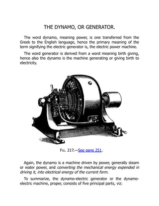 THE DYNAMO, OR GENERATOR.
The word dynamo, meaning power, is one transferred from the
Greek to the English language, hence the primary meaning of the
term signifying the electric generator is, the electric power machine.
The word generator is derived from a word meaning birth giving,
hence also the dynamo is the machine generating or giving birth to
electricity.
Fig. 217.—See page 251.
Again, the dynamo is a machine driven by power, generally steam
or water power, and converting the mechanical energy expended in
driving it, into electrical energy of the current form.
To summarize, the dynamo-electric generator or the dynamo-
electric machine, proper, consists of five principal parts, viz:
 