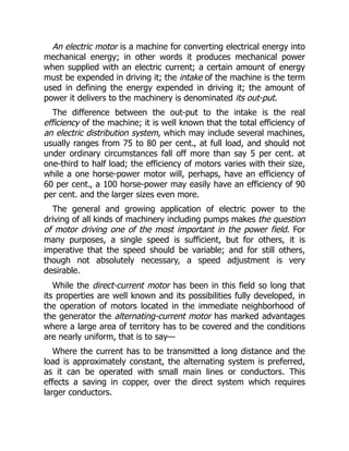 An electric motor is a machine for converting electrical energy into
mechanical energy; in other words it produces mechanical power
when supplied with an electric current; a certain amount of energy
must be expended in driving it; the intake of the machine is the term
used in defining the energy expended in driving it; the amount of
power it delivers to the machinery is denominated its out-put.
The difference between the out-put to the intake is the real
efficiency of the machine; it is well known that the total efficiency of
an electric distribution system, which may include several machines,
usually ranges from 75 to 80 per cent., at full load, and should not
under ordinary circumstances fall off more than say 5 per cent. at
one-third to half load; the efficiency of motors varies with their size,
while a one horse-power motor will, perhaps, have an efficiency of
60 per cent., a 100 horse-power may easily have an efficiency of 90
per cent. and the larger sizes even more.
The general and growing application of electric power to the
driving of all kinds of machinery including pumps makes the question
of motor driving one of the most important in the power field. For
many purposes, a single speed is sufficient, but for others, it is
imperative that the speed should be variable; and for still others,
though not absolutely necessary, a speed adjustment is very
desirable.
While the direct-current motor has been in this field so long that
its properties are well known and its possibilities fully developed, in
the operation of motors located in the immediate neighborhood of
the generator the alternating-current motor has marked advantages
where a large area of territory has to be covered and the conditions
are nearly uniform, that is to say—
Where the current has to be transmitted a long distance and the
load is approximately constant, the alternating system is preferred,
as it can be operated with small main lines or conductors. This
effects a saving in copper, over the direct system which requires
larger conductors.
 