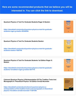 Here are some recommended products that we believe you will be
interested in. You can click the link to download.
Quantum Physics A Text For Graduate Students Roger G Newton
https://ebookbell.com/product/quantum-physics-a-text-for-graduate-
students-roger-g-newton-56348364
Quantum Physics A Text For Graduate Students Newton
https://ebookbell.com/product/quantum-physics-a-text-for-graduate-
students-newton-1085106
Quantum Physics A Text For Graduate Students 1st Edition Roger G
Newton
https://ebookbell.com/product/quantum-physics-a-text-for-graduate-
students-1st-edition-roger-g-newton-927770
Coherent Quantum Physics A Reinterpretation Of The Tradition Texts And
Monographs In Theoretical Physics 1st Edition Arnold Neumaier
https://ebookbell.com/product/coherent-quantum-physics-a-
reinterpretation-of-the-tradition-texts-and-monographs-in-theoretical-
physics-1st-edition-arnold-neumaier-11297558
 