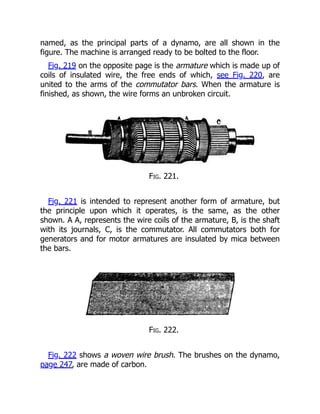 named, as the principal parts of a dynamo, are all shown in the
figure. The machine is arranged ready to be bolted to the floor.
Fig. 219 on the opposite page is the armature which is made up of
coils of insulated wire, the free ends of which, see Fig. 220, are
united to the arms of the commutator bars. When the armature is
finished, as shown, the wire forms an unbroken circuit.
Fig. 221.
Fig. 221 is intended to represent another form of armature, but
the principle upon which it operates, is the same, as the other
shown. A A, represents the wire coils of the armature, B, is the shaft
with its journals, C, is the commutator. All commutators both for
generators and for motor armatures are insulated by mica between
the bars.
Fig. 222.
Fig. 222 shows a woven wire brush. The brushes on the dynamo,
page 247, are made of carbon.
 